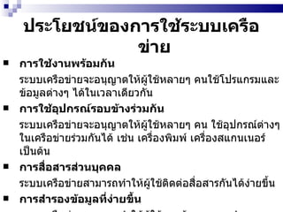 ประโยชน์ของการใช้ระบบเครือข่าย การใช้งานพร้อมกัน ระบบเครือข่ายจะอนุญาตให้ผู้ใช้หลายๆ คนใช้โปรแกรมและข้อมูลต่างๆ ได้ในเวลาเดียวกัน   การใช้อุปกรณ์รอบข้างร่วมกัน   ระบบเครือข่ายจะอนุญาตให้ผู้ใช้หลายๆ คน ใช้อุปกรณ์ต่างๆ ในเครือข่ายร่วมกันได้ เช่น เครื่องพิมพ์ เครื่องสแกนเนอร์ เป็นต้น   การสื่อสารส่วนบุคคล   ระบบเครือข่ายสามารถทำให้ผู้ใช้ติดต่อสื่อสารกันได้ง่ายขึ้น   การสำรองข้อมูลที่ง่ายขึ้น   ระบบเครือข่ายสามารถทำให้ผู้ใช้และผู้ดูแลระบบสำรองข้อมูลที่สำคัญได้ง่าย  