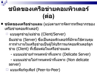 ชนิดของเครือข่ายคอมพิวเตอร์  ( ต่อ ) ชนิดของเครือข่ายแลน   ( แบ่งตามการจัดการทรัพยากรของเครือข่ายคอมพิวเตอร์ ) แบบลูกข่าย / แม่ข่าย  (Client/Server)  มีแม่ข่าย  (Server)  ซึ่งเป็นคอมพิวเตอร์ที่มักจะใช้ควบคุมการทำงานในเครือข่ายเป็นผู้ให้บริการแก่คอมพิวเตอร์ลูกข่าย  (Client)  ที่เชื่อมต่อในเครือข่ายแลน  -  แบบแม่ข่ายกำหนดหน้าที่เฉพาะ  (Delicate Server)  -  แบบแม่ข่ายไม่กำหนดหน้าที่เฉพาะ  (Non delicate server)  แบบเพียร์ทูเพียร์  (Peer-to-Peer)  คอมพิวเตอร์แต่ละเครื่องในเครือข่ายมีสถานะเท่าเทียมกันหมด คอมพิวเตอร์แต่ละเครื่องสามารถเป็นผู้ให้บริการและผู้รับบริการในขณะใดขณะหนึ่ง  