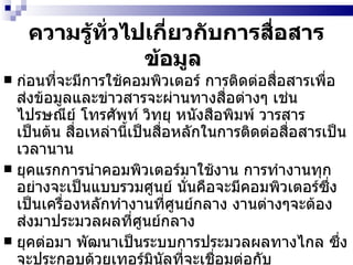 ความรู้ทั่วไปเกี่ยวกับการสื่อสารข้อมูล   ก่อนที่จะมีการใช้คอมพิวเตอร์ การติดต่อสื่อสารเพื่อส่งข้อมูลและข่าวสารจะผ่านทางสื่อต่างๆ เช่น ไปรษณีย์ โทรศัพท์ วิทยุ หนังสือพิมพ์ วารสาร เป็นต้น สื่อเหล่านี้เป็นสื่อหลักในการติดต่อสื่อสารเป็นเวลานาน ยุคแรกการนำคอมพิวเตอร์มาใช้งาน การทำงานทุกอย่างจะเป็นแบบรวมศูนย์ นั่นคือจะมีคอมพิวเตอร์ซึ่งเป็นเครื่องหลักทำงานที่ศูนย์กลาง งานต่างๆจะต้องส่งมาประมวลผลที่ศูนย์กลาง ยุคต่อมา พัฒนาเป็นระบบการประมวลผลทางไกล ซึ่งจะประกอบด้วยเทอร์มินัลที่จะเชื่อมต่อกับคอมพิวเตอร์ที่ศูนย์กลาง ระบบนี้ถึงแม้ว่าจะมีการกระจายการใช้งานของผู้ใช้ที่อยู่ห่างไกล แต่ระบบการทำงานก็ยังรวมศูนย์อยู่ที่คอมพิวเตอร์กลางขององค์การอยู่นั่นเอง   