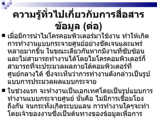 ความรู้ทั่วไปเกี่ยวกับการสื่อสารข้อมูล  ( ต่อ ) เมื่อมีการนำไมโครคอมพิวเตอร์มาใช้งาน ทำให้เกิดการทำงานแบบกระจายศูนย์อย่างชัดเจนและแพร่หลายมากขึ้น ในขณะเดียวกันหากมีงานที่ซับซ้อนและไม่สามารถทำงานได้โดยไมโครคอมพิวเตอร์ก็สามารถที่จะประมวลผลภายใต้คอมพิวเตอร์ที่ศูนย์กลางได้ ซึ่งจะเห็นว่าการทำงานดังกล่าวเป็นรูปแบบการประมวลผลแบบกระจาย  ในช่วงแรก จะทำงานเป็นเอกเทศโดยเป็นรูปแบบการทำงานแบบกระจายศูนย์ นั่นคือ ไม่มีการเชื่อมโยงถึงกัน จนกระทั่งเกิดระบบแลน การทำงานใดๆจะทำโดยเจ้าของงานซึ่งเป็นต้นทางของข้อมูลเพื่อการประมวลผล แต่ในขณะเดียวกันก็สามารถเชื่อมโยงกับผู้ใช้ในจุดต่างๆที่อยู่ห่างไกลกันได้ ทำให้การสื่อสารข้อมูลในสำนักงานมีความสะดวกและเป็นเครื่องมือสำคัญของการสื่อสารข้อมูลในสำนักงานปัจจุบันนี้ 