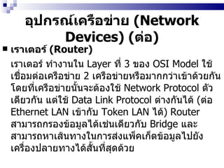 อุปกรณ์เครือข่าย  ( Network Devices)  ( ต่อ ) เราเตอร์  (Router)   เราเตอร์   ทำงานใน  Layer  ที่  3  ของ  OSI Model  ใช้เชื่อมต่อเครือข่าย  2  เครือข่ายหรือมากกว่าเข้าด้วยกัน โดยที่เครือข่ายนั้นจะต้องใช้  Network Protocol  ตัวเดียวกัน แต่ใช้  Data Link Protocol  ต่างกันได้  ( ต่อ  Ethernet LAN  เข้ากับ  Token LAN  ได้ )  Router  สามารถกรองข้อมูลได้เช่นเดียวกับ  Bridge  และสามารถหาเส้นทางในการส่งแพ็คเก็ตข้อมูลไปยังเครื่องปลายทางได้สั้นที่สุดด้วย 