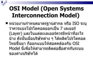 OSI Model (Open Systems Interconnection Model)   หน่วยงานกำหนดมาตรฐานสากล หรือ  ISO  ระบุว่าควรแบ่งโปรโตคอลออกเป็น  7  เลเยอร์  (Layer)  และในแต่ละเลเยอร์ควรมีหน้าที่อะไรบ้าง ดังนั้นเมื่อบริษัทต่าง ๆ ได้ผลิตโปรโตคอลใหม่ขึ้นมา ก็ออกแบบให้สอดคล้องกับ  OSI Model   นี้เพื่อให้สามารถติดต่อสื่อสารกับระบบของต่างบริษัทได้   