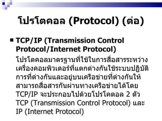 โปรโตคอล  (Protocol)  ( ต่อ ) TCP/IP (Transmission Control Protocol/Internet Protocol)   โปรโตคอลมาตรฐานที่ใช้ในการสื่อสารระหว่างเครื่องคอมพิวเตอร์ที่แตกต่างกันใช้ระบบปฏิบัติการที่ต่างกันและอยู่บนเครือข่ายที่ต่างกันให้สามารถสื่อสารกันผ่านทางเครือข่ายได้โดย  TCP/IP   จะประกอบไปด้วยโปรโคตอล  2  ตัว  TCP (Transmission Control Protocol)  และ  IP (Internet Protocol)   