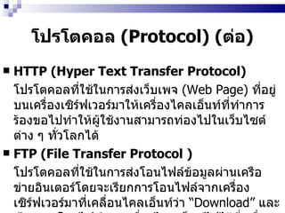 โปรโตคอล  (Protocol)  ( ต่อ ) HTTP (Hyper Text Transfer Protocol)  โปรโตคอลที่ใช้ในการส่งเว็บเพจ  (Web Page)   ที่อยู่บนเครื่องเซิร์ฟเวอร์มาให้เครื่องไคลเอ็นท์ที่ทำการร้องขอไปทำให้ผู้ใช้งานสามารถท่องไปในเว็บไซต์ต่าง ๆ ทั่วโลกได้   FTP (File Transfer Protocol )   โปรโตคอลที่ใช้ในการส่งโอนไฟล์ข้อมูลผ่านเครือข่ายอินเตอร์โดยจะเรียกการโอนไฟล์จากเครื่องเซิร์ฟเวอร์มาที่เคลื่อนไคลเอ็นท์ว่า  “ Download”   และเรียกการโอนไฟล์จากเครื่องไคลเอ็นท์ไปไว้ที่เครื่องเซิร์ฟเวอร์ว่า  “ Upload”  