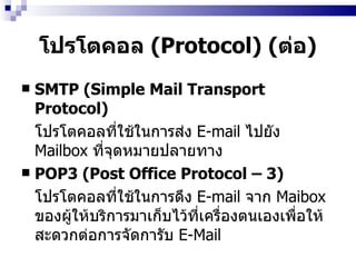 โปรโตคอล  (Protocol)  ( ต่อ ) SMTP (Simple Mail Transport Protocol)  โปรโตคอลที่ใช้ในการส่ง  E-mail  ไปยัง   Mailbox   ที่จุดหมายปลายทาง   POP3 (Post Office Protocol – 3)  โปรโตคอลที่ใช้ในการดึง  E-mail   จาก  Maibox  ของผู้ให้บริการมาเก็บไว้ที่เครื่องตนเองเพื่อให้สะดวกต่อการจัดการับ  E-Mail  