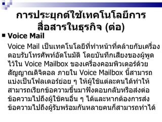 การประยุกต์ใช้เทคโนโลยีการสื่อสารในธุรกิจ  ( ต่อ ) Voice Mail Voice Mail  เป็นเทคโนโลยีที่ทำหน้าที่คล้ายกับเครื่องตอบรับโทรศัพท์อัตโนมัติ   โดยบันทึกเสียงของผู้พูดไว้ใน  Voice Mailbox  ของเครื่องคอมพิวเตอร์ด้วยสัญญาณดิจิตอล   ภายใน  Voice Mailbox   นี้สามารถแบ่งเป็นโฟลเดอร์ย่อย ๆ ให้ผู้ใช้แต่ละคนได้ทำให้สามารถเรียกข้อความขึ้นมาฟังตอบกลับหรือส่งต่อข้อความไปถึงผู้ใช้คนอื่น ๆ ได้และหากต้องการส่งข้อความไปถึงผู้รับพร้อมกันหลายคนก็สามารถทำได้ 