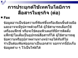 การประยุกต์ใช้เทคโนโลยีการสื่อสารในธุรกิจ  ( ต่อ ) Fax   ข้อมูลอาจเป็นข้อความที่พิมพ์ขึ้นหรือเขียนขึ้นด้วยมือ และอาจจะมีรูปภาพด้วยก็ได้ ผู้ใช้สามารถเลือกใช้เครื่องแฟ็กซ์ หรือจะใช้คอมพิวเตอร์ที่มีการติดตั้งแฟ็กซ์ / โมเด็มเป็นอุปกรณ์สื่อสารก็ได้ ผู้ใช้สามารถดูข้อความหรือรูปภาพผ่านทางหน้าจอได้ทันทีไม่จำเป็นต้องพิมพ์ออกมาเป็นเอกสาร นอกจากนี้ยังเก็บข้อมูลต่าง ๆ ไว้เป็นไฟล์ได้ 