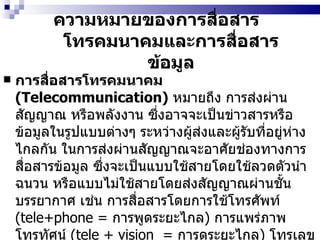 ความหมายของการสื่อสารโทรคมนาคมและการสื่อสารข้อมูล การสื่อสารโทรคมนาคม  (Telecommunication)   หมายถึง การส่งผ่านสัญญาณ หรือพลังงาน ซึ่งอาจจะเป็นข่าวสารหรือข้อมูลในรูปแบบต่างๆ ระหว่างผู้ส่งและผู้รับที่อยู่ห่างไกลกัน ในการส่งผ่านสัญญาณจะอาศัยช่องทางการสื่อสารข้อมูล ซึ่งจะเป็นแบบใช้สายโดยใช้ลวดตัวนำฉนวน หรือแบบไม่ใช้สายโดยส่งสัญญาณผ่านชั้นบรรยากาศ เช่น การสื่อสารโดยการใช้โทรศัพท์  (tele+phone =  การพูดระยะไกล )  การแพร่ภาพโทรทัศน์  (tele + vision  =  การดูระยะไกล )   โทรเลข  (tele + graph =  การเขียนทางไกล )  เป็นต้น 