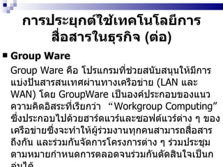 การประยุกต์ใช้เทคโนโลยีการสื่อสารในธุรกิจ  ( ต่อ ) Group Ware   Group Ware   คือ โปรแกรมที่ช่วยสนับสนุนให้มีการแบ่งปันสารสนเทศผ่านทางเครือข่าย  (LAN  และ   WAN)   โดย  GroupWare   เป็นองค์ประกอบของแนวความคิดอิสระที่เรียกว่า  “ Workgroup Computing”   ซึ่งประกอบไปด้วยฮาร์ดแวร์และซอฟต์แวร์ต่าง ๆ ของเครือข่ายซึ่งจะทำให้ผู้ร่วมงานทุกคนสามารถสื่อสารถึงกัน และร่วมกันจัดการโครงการต่าง ๆ ร่วมประชุมตามหมายกำหนดการตลอดจนร่วมกันตัดสินใจเป็นกลุ่มได้ 