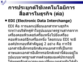 การประยุกต์ใช้เทคโนโลยีการสื่อสารในธุรกิจ  ( ต่อ ) EDI (Electronic Data Interchange) EDI   คือ การแลกเปลี่ยนเอกสารทางธุรกิจระหว่างบริษัทคู่ค้าในรูปแบบมาตรฐานสากลจากเครื่องคอมพิวเตอร์เครื่องหนึ่งไปยังเครื่องคอมพิวเตอร์อีกเครื่องหนึ่ง โดยระบบ  EDI   จะมีองค์ประกอบที่สำคัญอยู่  2  อย่าง คือ การใช้เอกสารอิเล็กทรอนิกส์แทนเอกสารที่เป็นกระดาษและเอกสารอิเล็กทรอนิกส์เหล่านี้ต้องอยู่ในรูปแบบมาตรฐานสากลด้วยสององค์ประกอบนี้ให้ทุกธุรกิจสามารถแลกเปลี่ยนเอกสารกันได้ทั่วโลก   