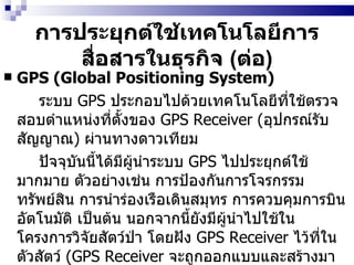 การประยุกต์ใช้เทคโนโลยีการสื่อสารในธุรกิจ  ( ต่อ ) GPS (Global Positioning System)   ระบบ  GPS  ประกอบไปด้วยเทคโนโลยีที่ใช้ตรวจสอบตำแหน่งที่ตั้งของ  GPS Receiver  ( อุปกรณ์รับสัญญาณ )  ผ่านทางดาวเทียม   ปัจจุบันนี้ได้มีผู้นำระบบ  GPS   ไปประยุกต์ใช้มากมาย ตัวอย่างเช่น การป้องกันการโจรกรรมทรัพย์สิน การนำร่องเรือเดินสมุทร การควบคุมการบินอัตโนมัติ เป็นต้น นอกจากนี้ยังมีผู้นำไปใช้ในโครงการวิจัยสัตว์ป่า โดยฝัง  GPS Receiver   ไว้ที่ในตัวสัตว์  (GPS Receiver  จะถูกออกแบบและสร้างมาให้เล็กเป็นพิเศษ )  เพื่อเฝ้าสะกดรอยตาม หรือหากนำไปฝังไว้ในตัวนักโทษก็จะทำให้การติดตามจับกุมนักโทษแหกคุกทำได้ง่ายขึ้น 