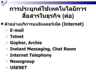 การประยุกต์ใช้เทคโนโลยีการสื่อสารในธุรกิจ  ( ต่อ ) ตัวอย่างบริการบนอินเตอร์เน็ต  (Internet) E-mail  Telnet  Gopher, Archie  Instant Messaging, Chat Room Internet Telephony  Newsgroup  USENET   