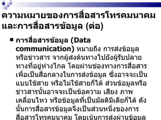 ความหมายของการสื่อสารโทรคมนาคมและการสื่อสารข้อมูล  ( ต่อ ) การสื่อสารข้อมูล  (Data communication)  หมายถึง การส่งข้อมูลหรือข่าวสาร จากผู้ส่งต้นทางไปยังผู้รับปลายทางที่อยู่ห่างไกล โดยผ่านช่องทางการสื่อสารเพื่อเป็นสื่อกลางในการส่งข้อมูล ซึ่งอาจจะเป็นแบบใช้สาย หรือไม่ใช้สายก็ได้ ส่วนข้อมูลหรือข่าวสารนั้นอาจจะเป็นข้อความ เสียง ภาพเคลื่อนไหว หรือข้อมูลที่เป็นมัลติมีเดียก็ได้ ดังนั้นการสื่อสารข้อมูลจึงเป็นส่วนหนึ่งของการสื่อสารโทรคมนาคม โดยเน้นการส่งผ่านข้อมูล โดยใช้ระบบคอมพิวเตอร์และเครือข่ายเป็นหลัก   