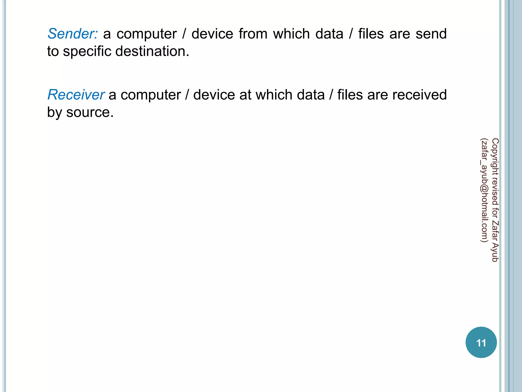 Sender: a computer / device from which data / files are send
to specific destination.

Receiver a computer / device at which data / files are received
by source.




                                                                  (zafar_ayub@hotmail.com)
                                                                  Copyright revised for Zafar Ayub
                                                                  11
 