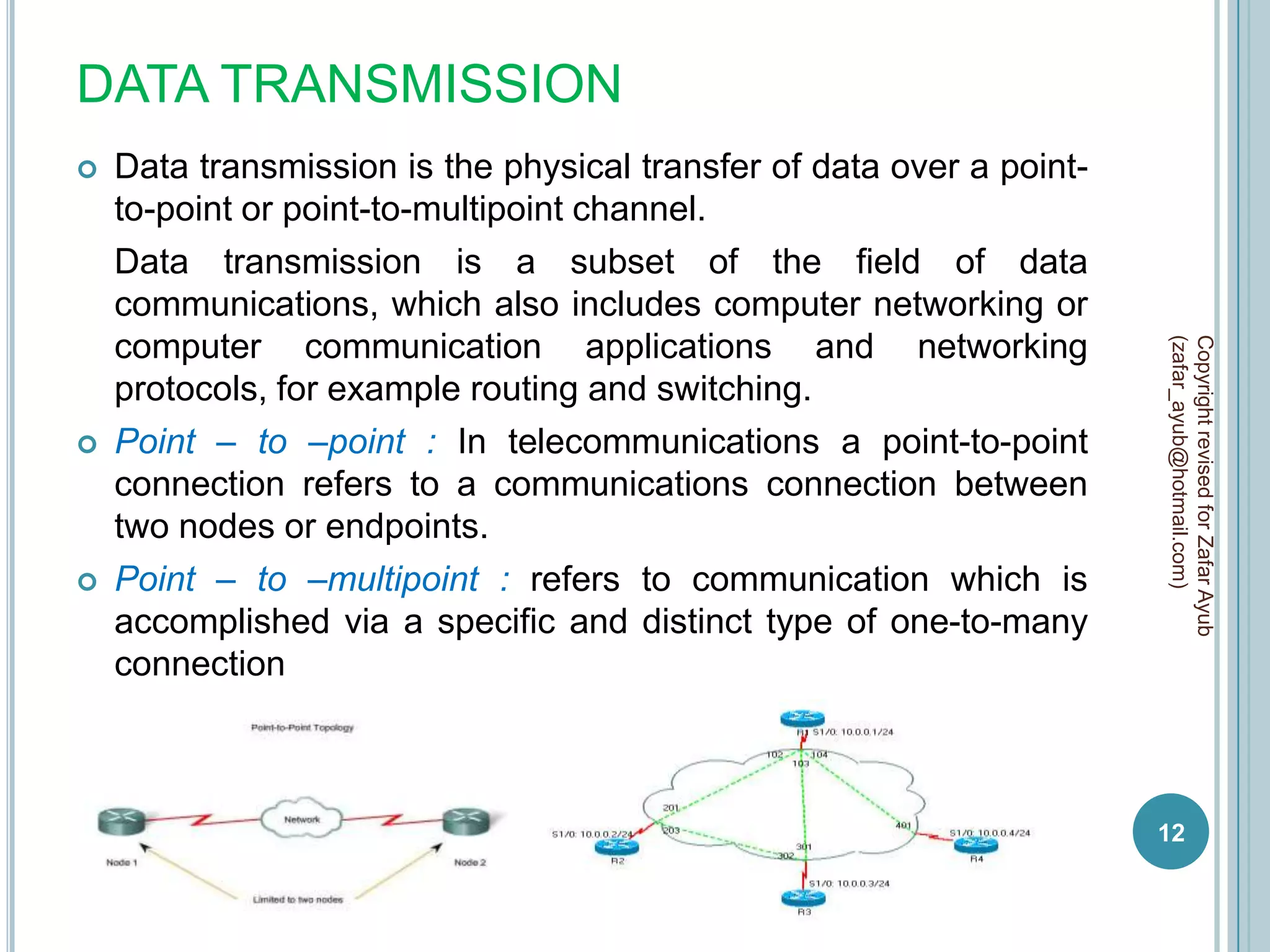 DATA TRANSMISSION
   Data transmission is the physical transfer of data over a point-
    to-point or point-to-multipoint channel.
    Data transmission is a subset of the field of data
    communications, which also includes computer networking or
    computer communication applications and networking




                                                                       (zafar_ayub@hotmail.com)
                                                                       Copyright revised for Zafar Ayub
    protocols, for example routing and switching.
   Point – to –point : In telecommunications a point-to-point
    connection refers to a communications connection between
    two nodes or endpoints.
   Point – to –multipoint : refers to communication which is
    accomplished via a specific and distinct type of one-to-many
    connection



                                                                       12
 