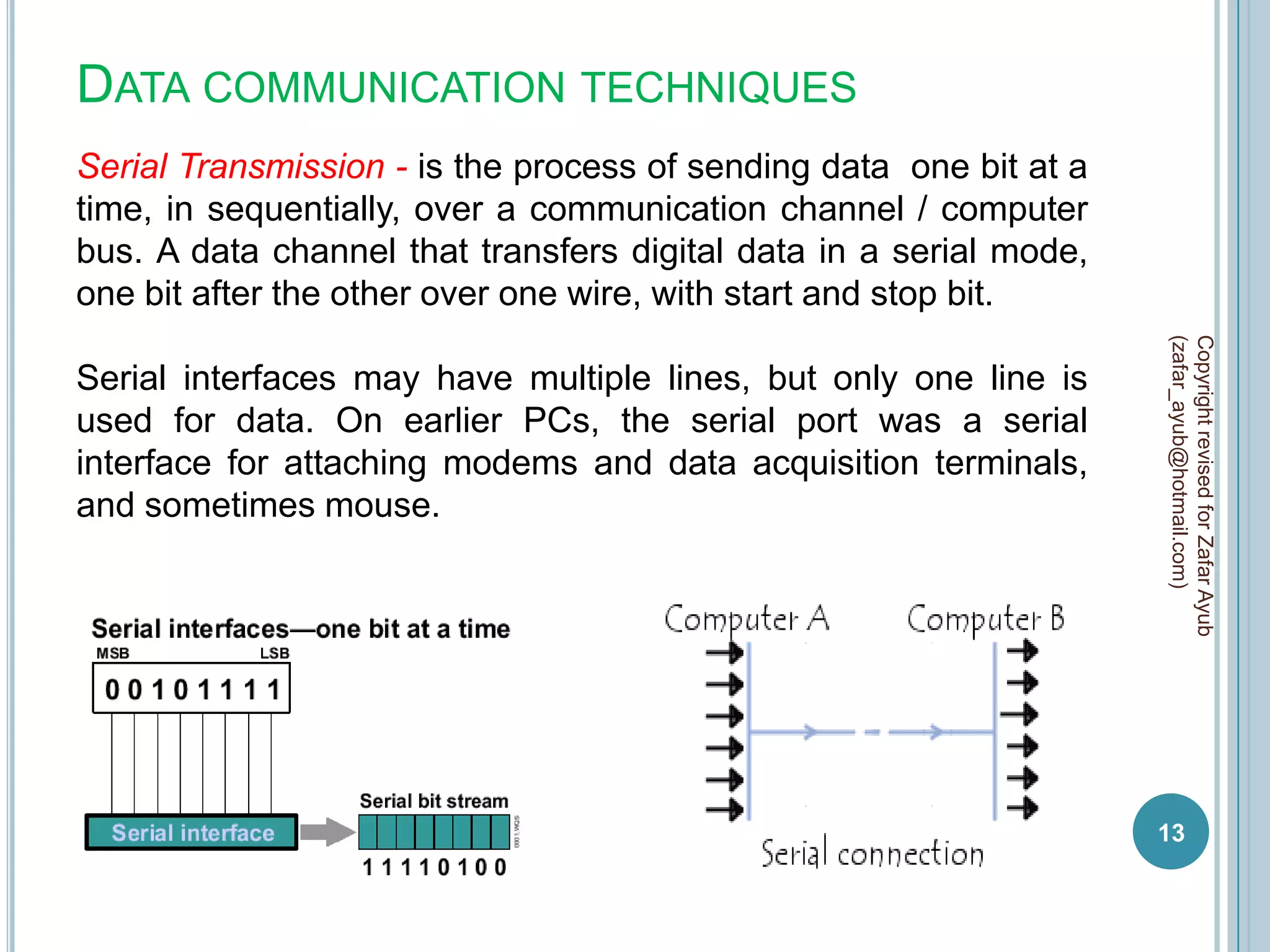 DATA COMMUNICATION TECHNIQUES
Serial Transmission - is the process of sending data one bit at a
time, in sequentially, over a communication channel / computer
bus. A data channel that transfers digital data in a serial mode,
one bit after the other over one wire, with start and stop bit.




                                                                    (zafar_ayub@hotmail.com)
                                                                    Copyright revised for Zafar Ayub
Serial interfaces may have multiple lines, but only one line is
used for data. On earlier PCs, the serial port was a serial
interface for attaching modems and data acquisition terminals,
and sometimes mouse.




                                                                    13
 