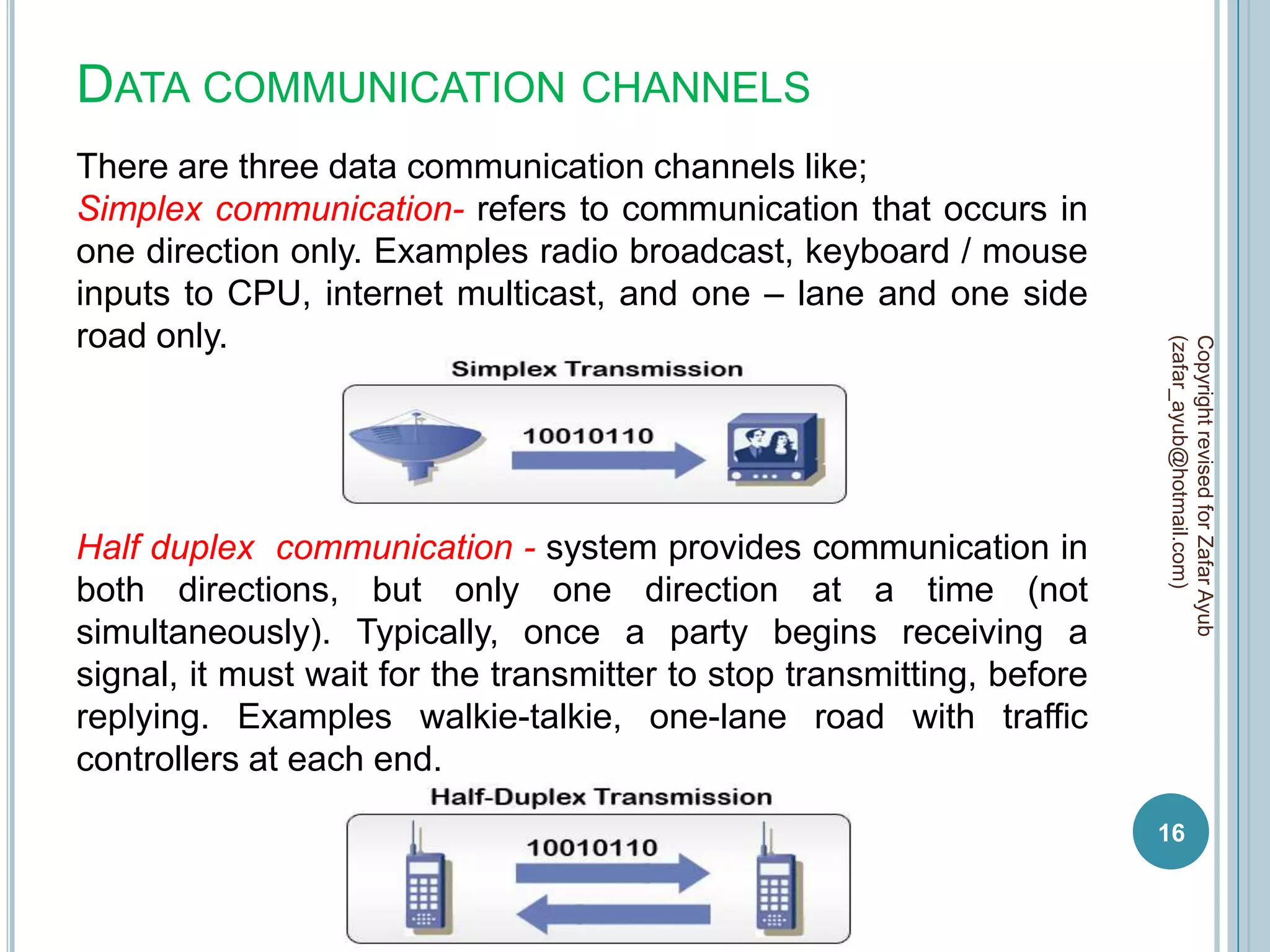 DATA COMMUNICATION CHANNELS
There are three data communication channels like;
Simplex communication- refers to communication that occurs in
one direction only. Examples radio broadcast, keyboard / mouse
inputs to CPU, internet multicast, and one – lane and one side
road only.




                                                                        (zafar_ayub@hotmail.com)
                                                                        Copyright revised for Zafar Ayub
Half duplex communication - system provides communication in
both directions, but only one direction at a time (not
simultaneously). Typically, once a party begins receiving a
signal, it must wait for the transmitter to stop transmitting, before
replying. Examples walkie-talkie, one-lane road with traffic
controllers at each end.
                                                                        16
 