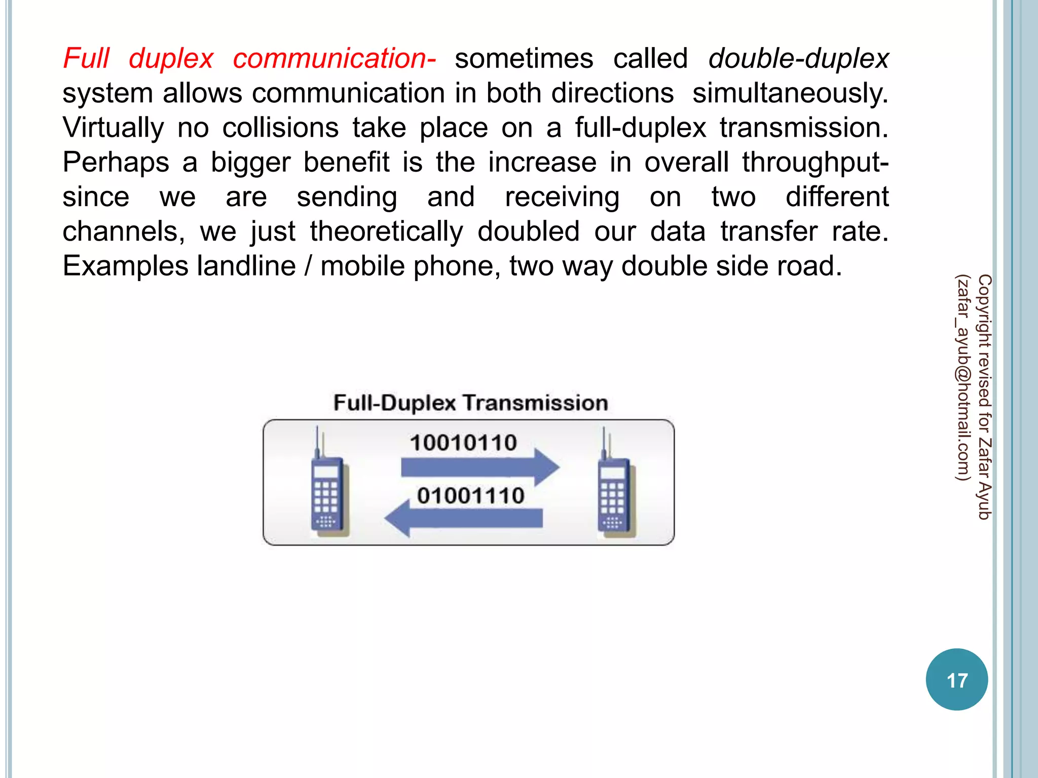 Full duplex communication- sometimes called double-duplex
system allows communication in both directions simultaneously.
Virtually no collisions take place on a full-duplex transmission.
Perhaps a bigger benefit is the increase in overall throughput-
since we are sending and receiving on two different
channels, we just theoretically doubled our data transfer rate.
Examples landline / mobile phone, two way double side road.




                                                                    (zafar_ayub@hotmail.com)
                                                                    Copyright revised for Zafar Ayub
                                                                    17
 