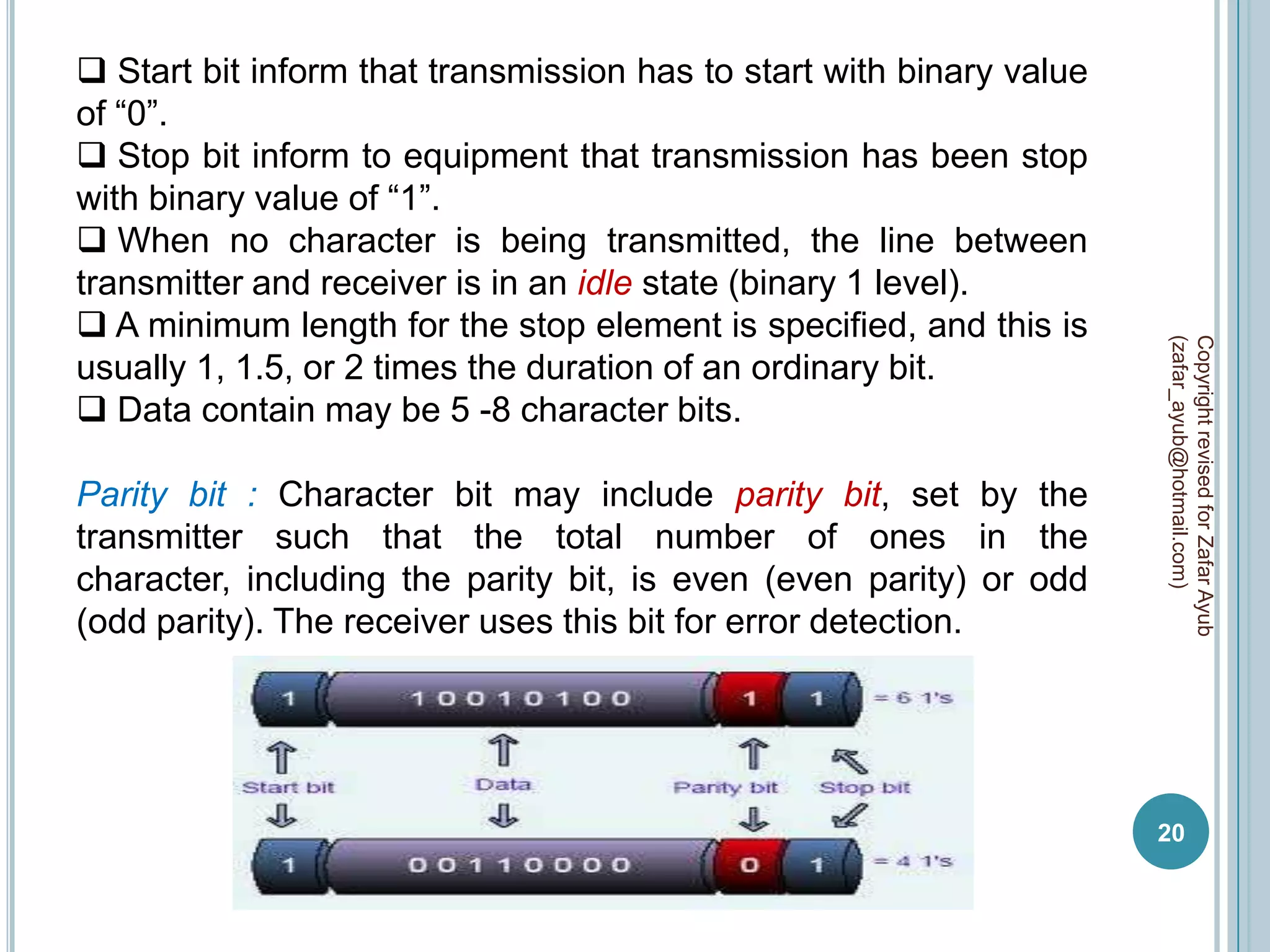  Start bit inform that transmission has to start with binary value
of “0”.
 Stop bit inform to equipment that transmission has been stop
with binary value of “1”.
 When no character is being transmitted, the line between
transmitter and receiver is in an idle state (binary 1 level).
 A minimum length for the stop element is specified, and this is




                                                                      (zafar_ayub@hotmail.com)
                                                                      Copyright revised for Zafar Ayub
usually 1, 1.5, or 2 times the duration of an ordinary bit.
 Data contain may be 5 -8 character bits.

Parity bit : Character bit may include parity bit, set by the
transmitter such that the total number of ones in the
character, including the parity bit, is even (even parity) or odd
(odd parity). The receiver uses this bit for error detection.




                                                                      20
 