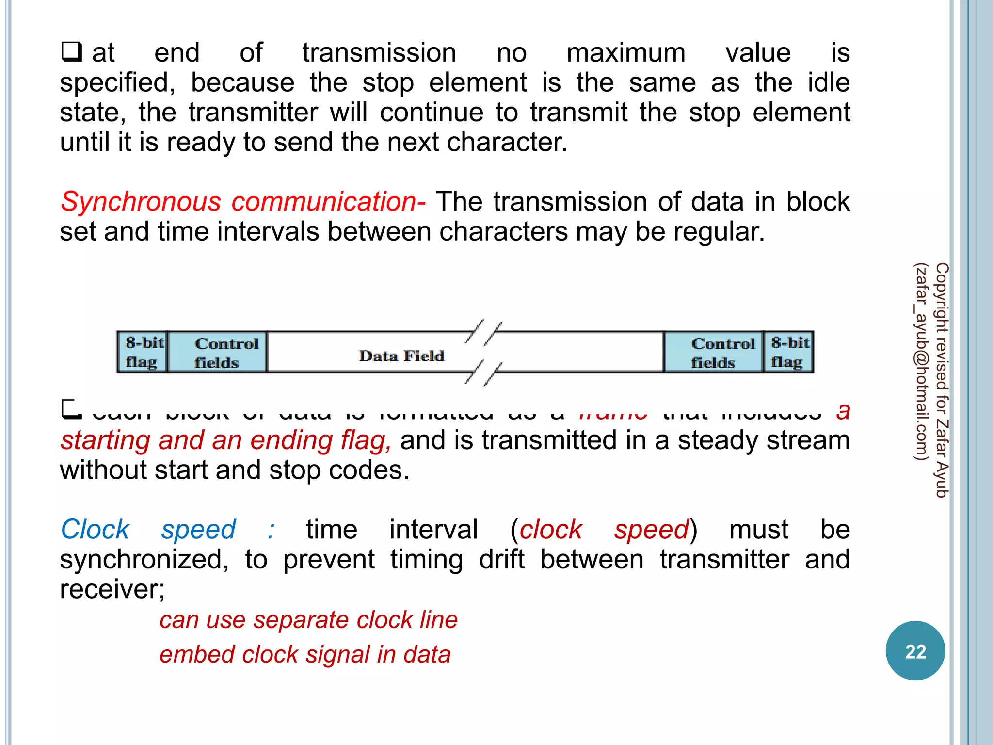  at end of transmission no maximum value is
specified, because the stop element is the same as the idle
state, the transmitter will continue to transmit the stop element
until it is ready to send the next character.

Synchronous communication- The transmission of data in block
set and time intervals between characters may be regular.




                                                                     (zafar_ayub@hotmail.com)
                                                                     Copyright revised for Zafar Ayub
 each block of data is formatted as a frame that includes a
starting and an ending flag, and is transmitted in a steady stream
without start and stop codes.

Clock speed : time interval (clock speed) must be
synchronized, to prevent timing drift between transmitter and
receiver;
        can use separate clock line
        embed clock signal in data                                   22
 