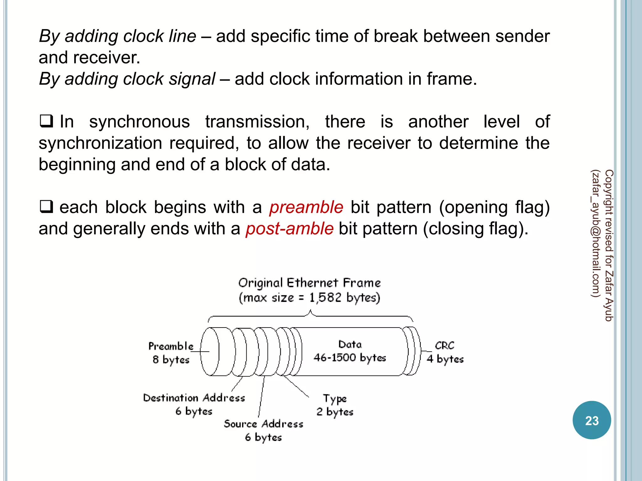 By adding clock line – add specific time of break between sender
and receiver.
By adding clock signal – add clock information in frame.

 In synchronous transmission, there is another level of
synchronization required, to allow the receiver to determine the
beginning and end of a block of data.




                                                                   (zafar_ayub@hotmail.com)
                                                                   Copyright revised for Zafar Ayub
 each block begins with a preamble bit pattern (opening flag)
and generally ends with a post-amble bit pattern (closing flag).




                                                                   23
 