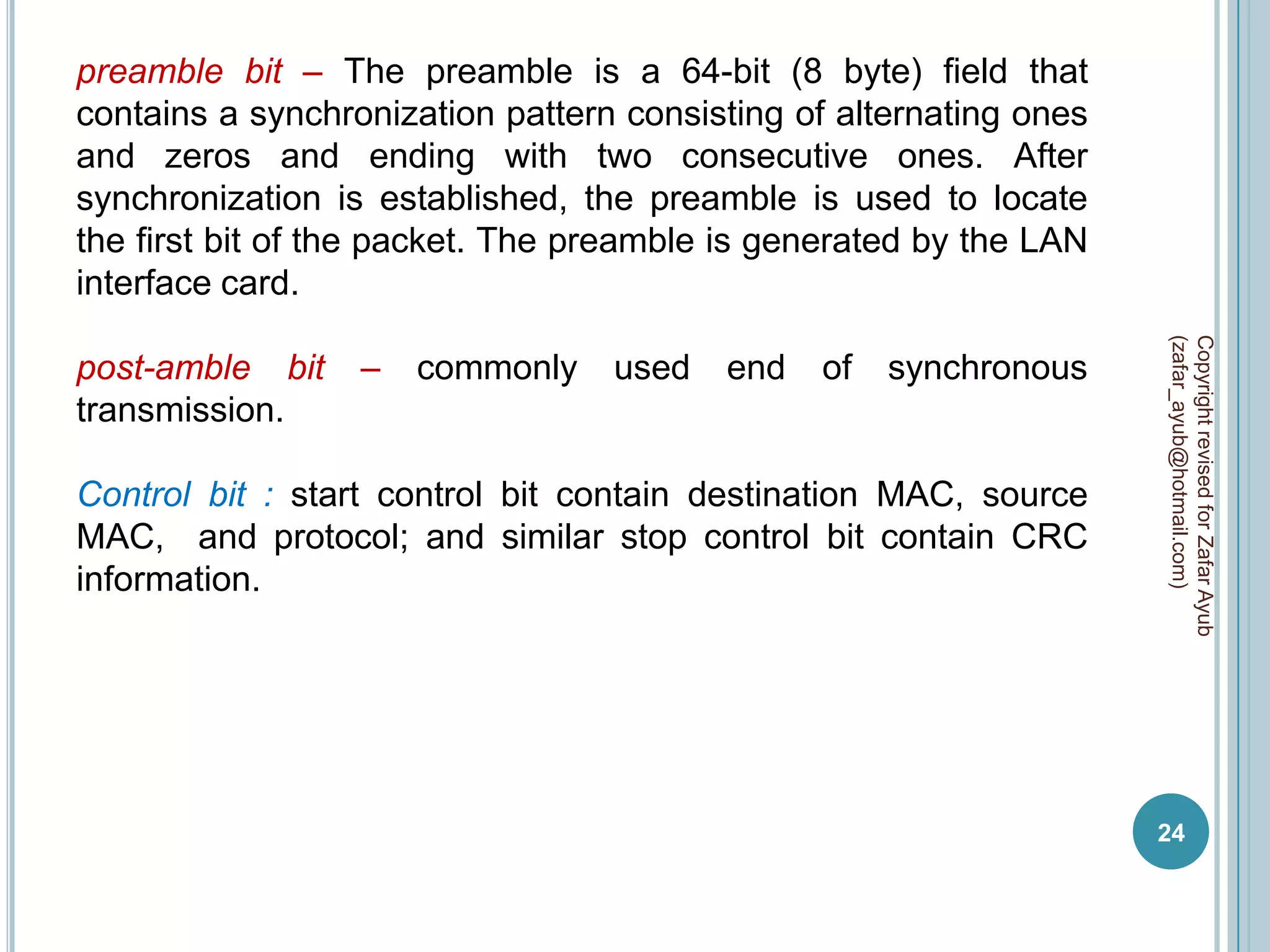 preamble bit – The preamble is a 64-bit (8 byte) field that
contains a synchronization pattern consisting of alternating ones
and zeros and ending with two consecutive ones. After
synchronization is established, the preamble is used to locate
the first bit of the packet. The preamble is generated by the LAN
interface card.




                                                                    (zafar_ayub@hotmail.com)
                                                                    Copyright revised for Zafar Ayub
post-amble bit    –   commonly    used   end   of   synchronous
transmission.

Control bit : start control bit contain destination MAC, source
MAC, and protocol; and similar stop control bit contain CRC
information.




                                                                    24
 