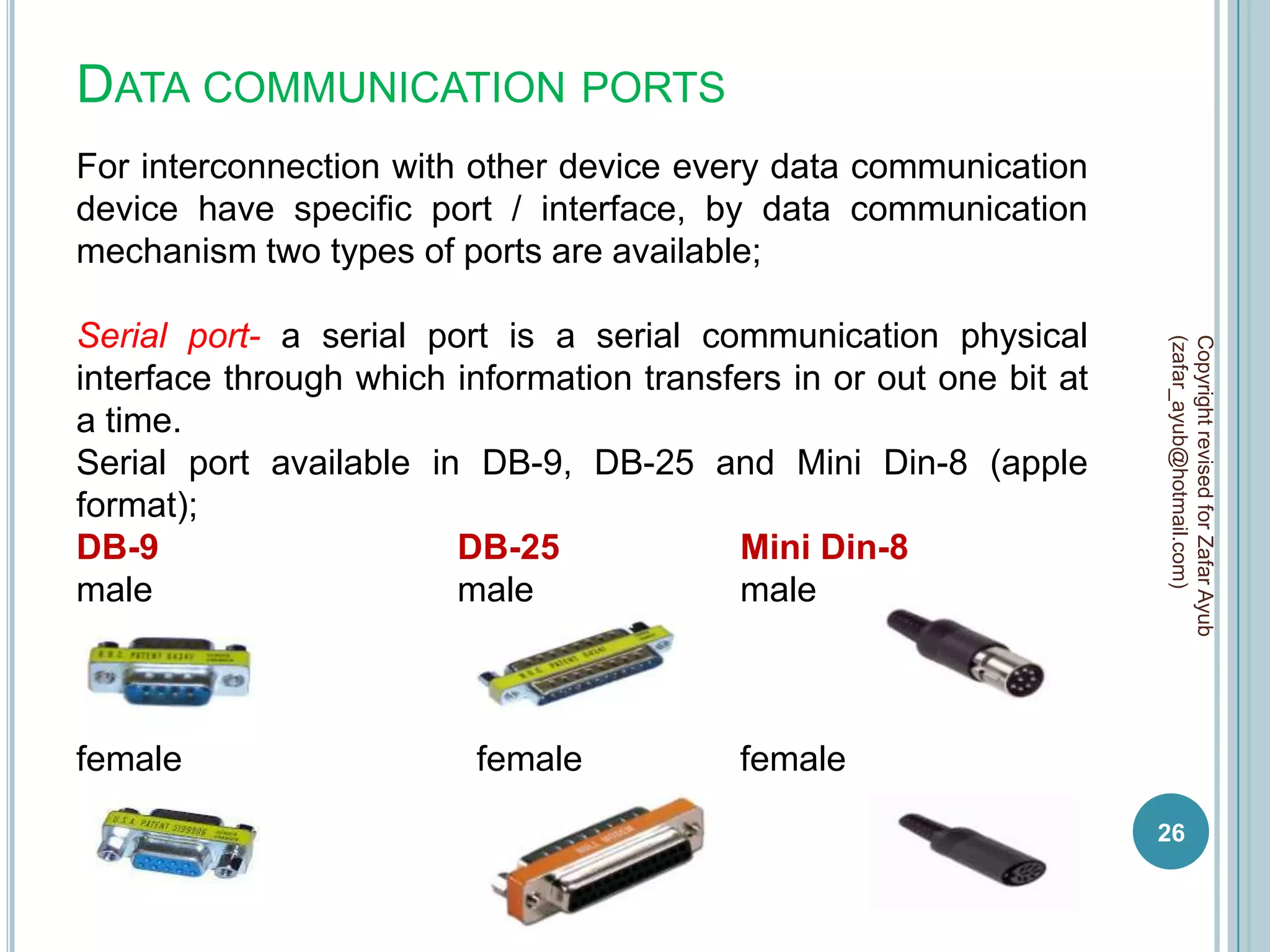 DATA COMMUNICATION PORTS
For interconnection with other device every data communication
device have specific port / interface, by data communication
mechanism two types of ports are available;

Serial port- a serial port is a serial communication physical




                                                                     (zafar_ayub@hotmail.com)
                                                                     Copyright revised for Zafar Ayub
interface through which information transfers in or out one bit at
a time.
Serial port available in DB-9, DB-25 and Mini Din-8 (apple
format);
DB-9                    DB-25             Mini Din-8
male                    male              male



female                    female           female
                                                                     26
 