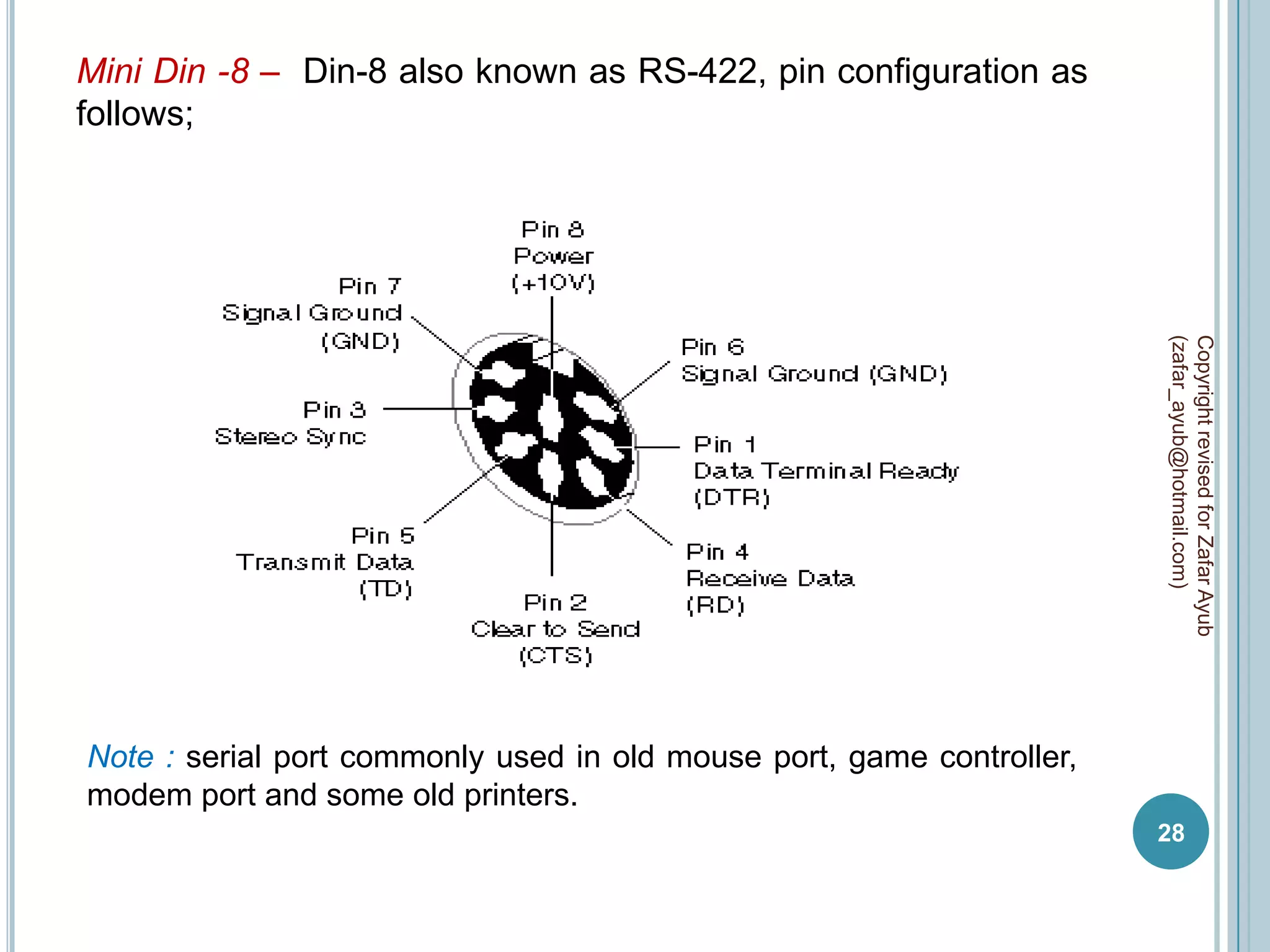 Mini Din -8 – Din-8 also known as RS-422, pin configuration as
follows;




                                                                       (zafar_ayub@hotmail.com)
                                                                       Copyright revised for Zafar Ayub
Note : serial port commonly used in old mouse port, game controller,
modem port and some old printers.
                                                                       28
 