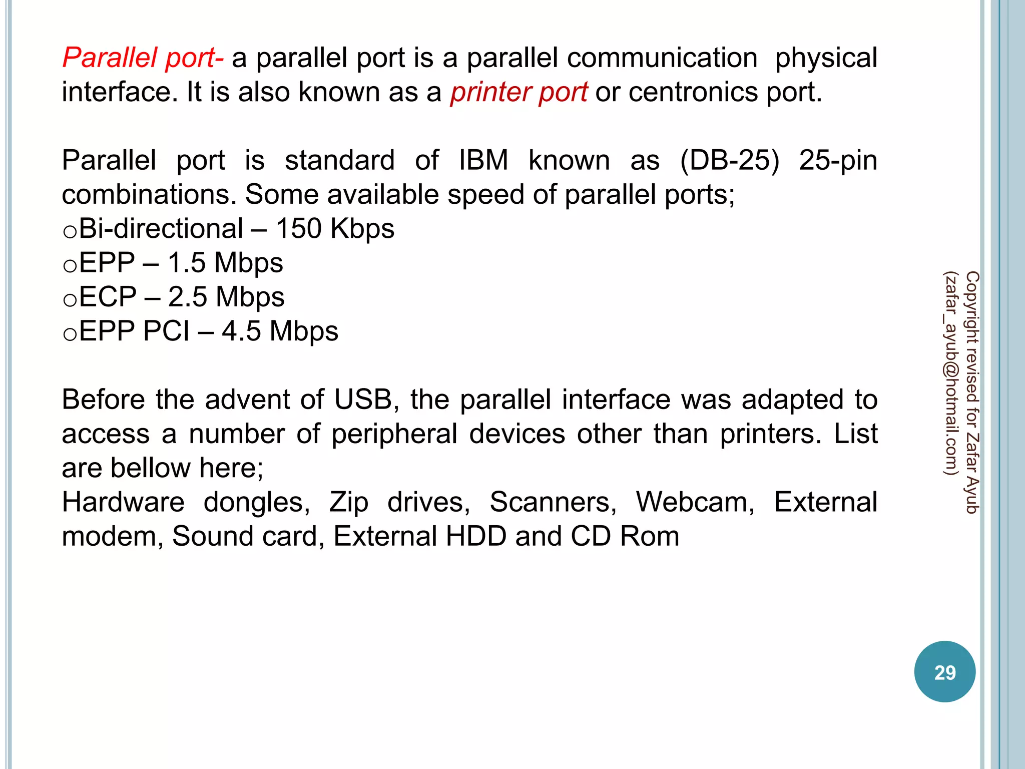 Parallel port- a parallel port is a parallel communication physical
interface. It is also known as a printer port or centronics port.

Parallel port is standard of IBM known as (DB-25) 25-pin
combinations. Some available speed of parallel ports;
oBi-directional – 150 Kbps
oEPP – 1.5 Mbps




                                                                      (zafar_ayub@hotmail.com)
                                                                      Copyright revised for Zafar Ayub
oECP – 2.5 Mbps
oEPP PCI – 4.5 Mbps

Before the advent of USB, the parallel interface was adapted to
access a number of peripheral devices other than printers. List
are bellow here;
Hardware dongles, Zip drives, Scanners, Webcam, External
modem, Sound card, External HDD and CD Rom



                                                                      29
 