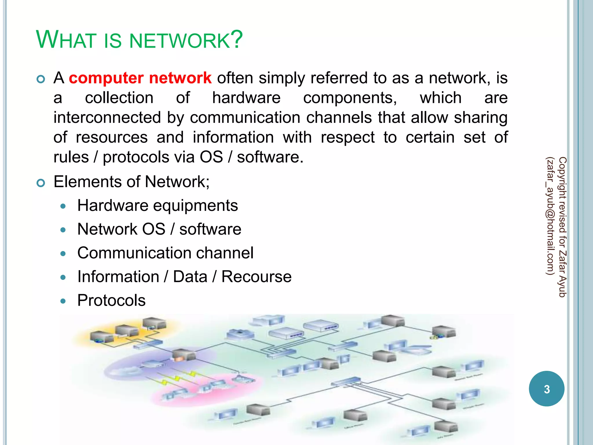 WHAT IS NETWORK?
   A computer network often simply referred to as a network, is
    a collection of hardware components, which are
    interconnected by communication channels that allow sharing
    of resources and information with respect to certain set of
    rules / protocols via OS / software.




                                                                   (zafar_ayub@hotmail.com)
                                                                   Copyright revised for Zafar Ayub
   Elements of Network;
      Hardware equipments
      Network OS / software
      Communication channel
      Information / Data / Recourse
      Protocols




                                                                   3
 
