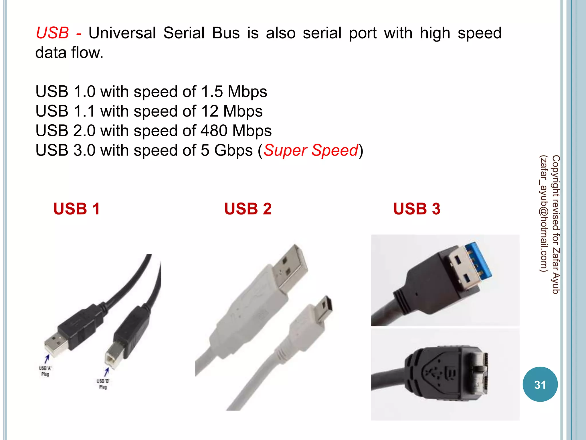USB - Universal Serial Bus is also serial port with high speed
data flow.

USB 1.0 with speed of 1.5 Mbps
USB 1.1 with speed of 12 Mbps
USB 2.0 with speed of 480 Mbps
USB 3.0 with speed of 5 Gbps (Super Speed)




                                                                 (zafar_ayub@hotmail.com)
                                                                 Copyright revised for Zafar Ayub
  USB 1                  USB 2                 USB 3




                                                                 31
 