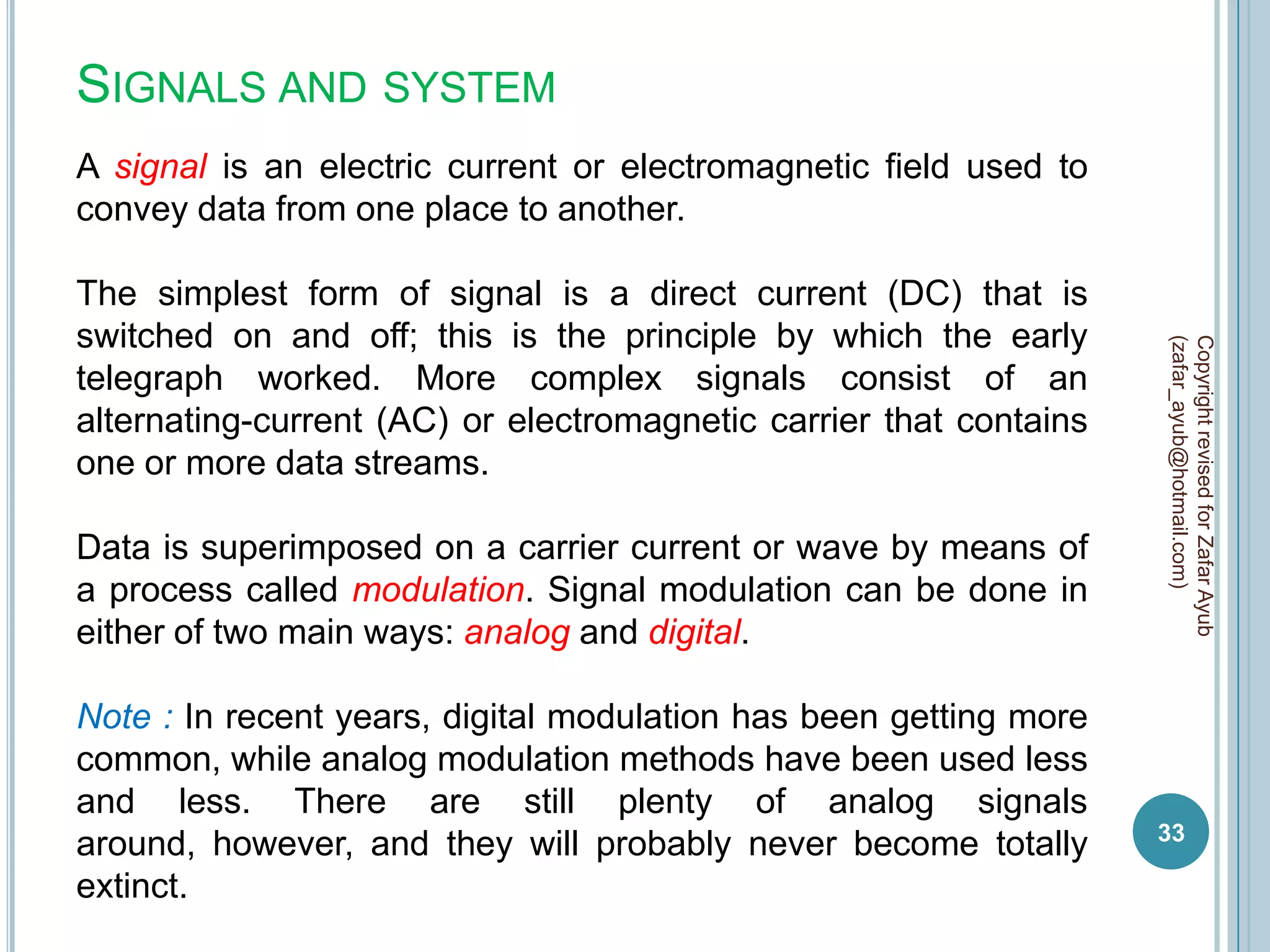 SIGNALS AND SYSTEM
A signal is an electric current or electromagnetic field used to
convey data from one place to another.

The simplest form of signal is a direct current (DC) that is
switched on and off; this is the principle by which the early




                                                                    (zafar_ayub@hotmail.com)
                                                                    Copyright revised for Zafar Ayub
telegraph worked. More complex signals consist of an
alternating-current (AC) or electromagnetic carrier that contains
one or more data streams.

Data is superimposed on a carrier current or wave by means of
a process called modulation. Signal modulation can be done in
either of two main ways: analog and digital.

Note : In recent years, digital modulation has been getting more
common, while analog modulation methods have been used less
and less. There are still plenty of analog signals
                                                                    33
around, however, and they will probably never become totally
extinct.
 