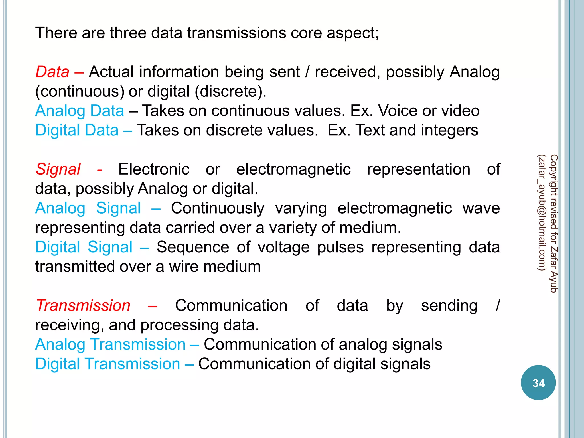 There are three data transmissions core aspect;

Data – Actual information being sent / received, possibly Analog
(continuous) or digital (discrete).
Analog Data – Takes on continuous values. Ex. Voice or video
Digital Data – Takes on discrete values. Ex. Text and integers




                                                                   (zafar_ayub@hotmail.com)
                                                                   Copyright revised for Zafar Ayub
Signal - Electronic or electromagnetic representation of
data, possibly Analog or digital.
Analog Signal – Continuously varying electromagnetic wave
representing data carried over a variety of medium.
Digital Signal – Sequence of voltage pulses representing data
transmitted over a wire medium

Transmission – Communication of data by sending                /
receiving, and processing data.
Analog Transmission – Communication of analog signals
Digital Transmission – Communication of digital signals
                                                                   34
 
