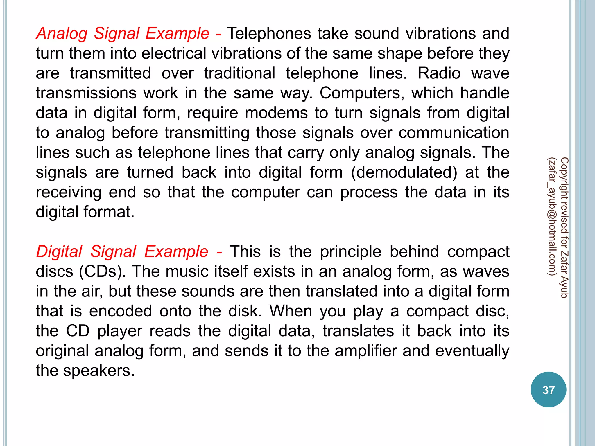 Analog Signal Example - Telephones take sound vibrations and
turn them into electrical vibrations of the same shape before they
are transmitted over traditional telephone lines. Radio wave
transmissions work in the same way. Computers, which handle
data in digital form, require modems to turn signals from digital
to analog before transmitting those signals over communication
lines such as telephone lines that carry only analog signals. The




                                                                       (zafar_ayub@hotmail.com)
                                                                       Copyright revised for Zafar Ayub
signals are turned back into digital form (demodulated) at the
receiving end so that the computer can process the data in its
digital format.

Digital Signal Example - This is the principle behind compact
discs (CDs). The music itself exists in an analog form, as waves
in the air, but these sounds are then translated into a digital form
that is encoded onto the disk. When you play a compact disc,
the CD player reads the digital data, translates it back into its
original analog form, and sends it to the amplifier and eventually
the speakers.
                                                                       37
 