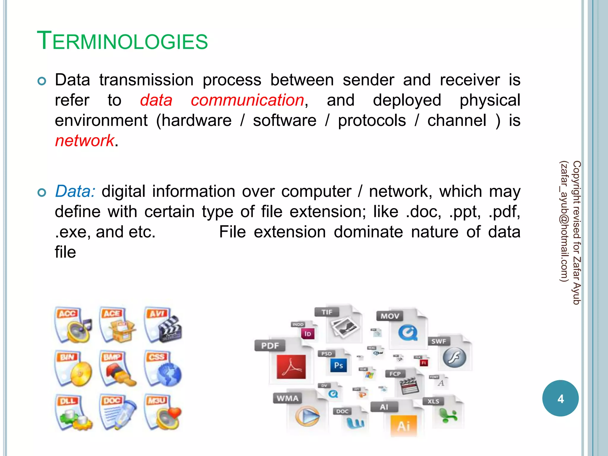 TERMINOLOGIES
   Data transmission process between sender and receiver is
    refer to data communication, and deployed physical
    environment (hardware / software / protocols / channel ) is
    network.




                                                                         (zafar_ayub@hotmail.com)
                                                                         Copyright revised for Zafar Ayub
   Data: digital information over computer / network, which may
    define with certain type of file extension; like .doc, .ppt, .pdf,
    .exe, and etc.         File extension dominate nature of data
    file




                                                                         4
 