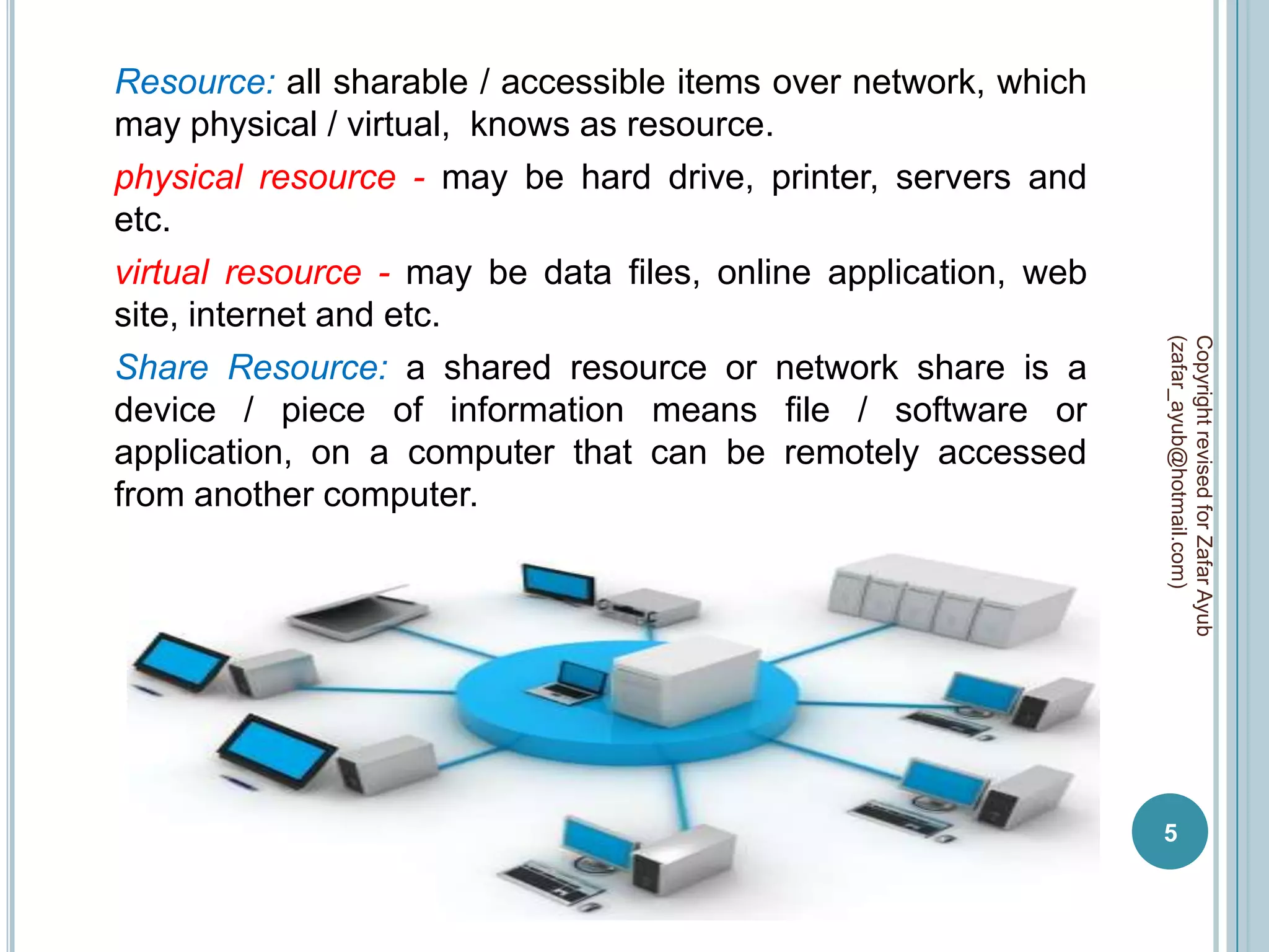 Resource: all sharable / accessible items over network, which
may physical / virtual, knows as resource.
physical resource - may be hard drive, printer, servers and
etc.
virtual resource - may be data files, online application, web
site, internet and etc.




                                                                (zafar_ayub@hotmail.com)
                                                                Copyright revised for Zafar Ayub
Share Resource: a shared resource or network share is a
device / piece of information means file / software or
application, on a computer that can be remotely accessed
from another computer.




                                                                5
 