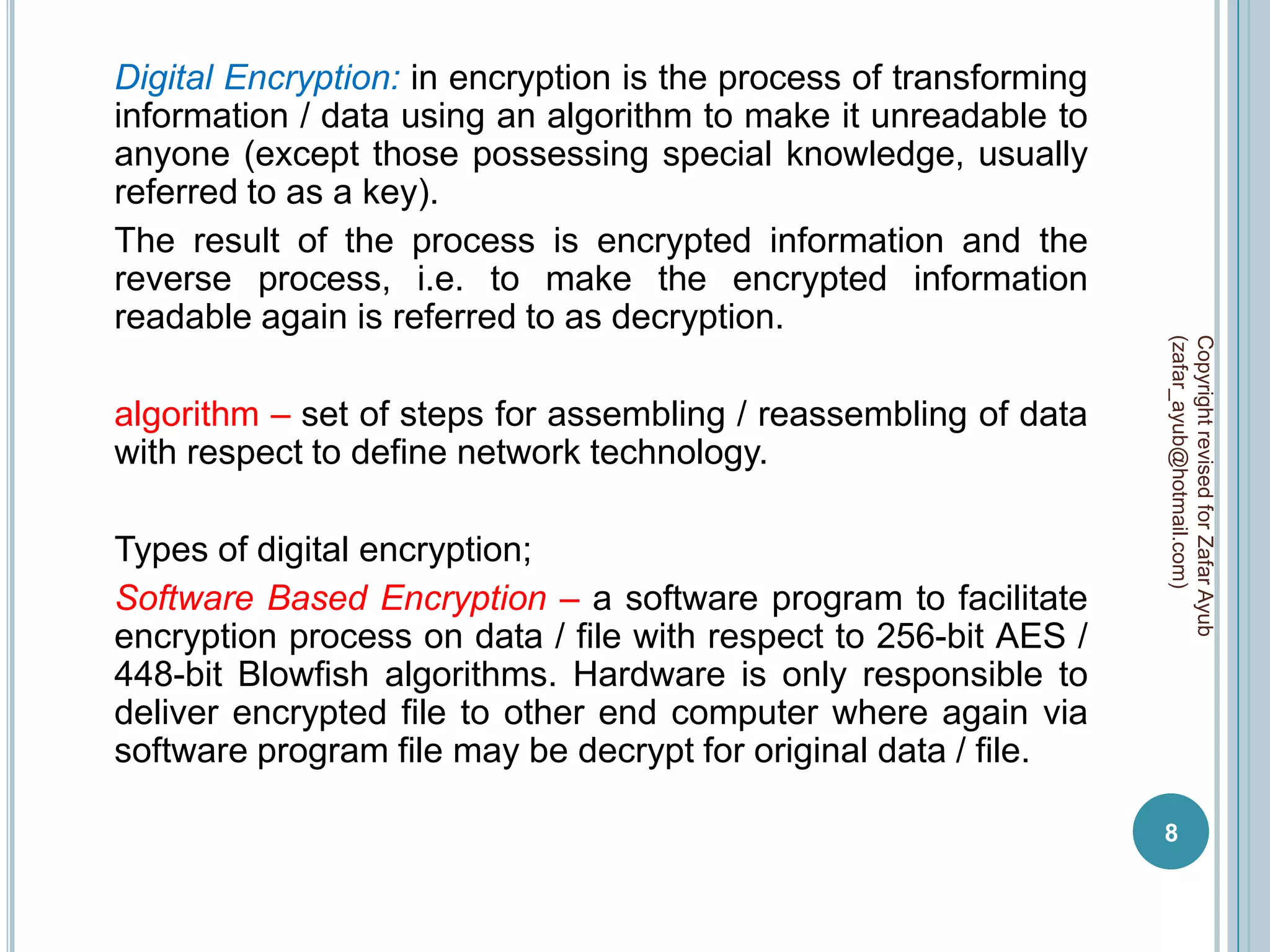Digital Encryption: in encryption is the process of transforming
information / data using an algorithm to make it unreadable to
anyone (except those possessing special knowledge, usually
referred to as a key).
The result of the process is encrypted information and the
reverse process, i.e. to make the encrypted information
readable again is referred to as decryption.




                                                                   (zafar_ayub@hotmail.com)
                                                                   Copyright revised for Zafar Ayub
algorithm – set of steps for assembling / reassembling of data
with respect to define network technology.

Types of digital encryption;
Software Based Encryption – a software program to facilitate
encryption process on data / file with respect to 256-bit AES /
448-bit Blowfish algorithms. Hardware is only responsible to
deliver encrypted file to other end computer where again via
software program file may be decrypt for original data / file.

                                                                   8
 