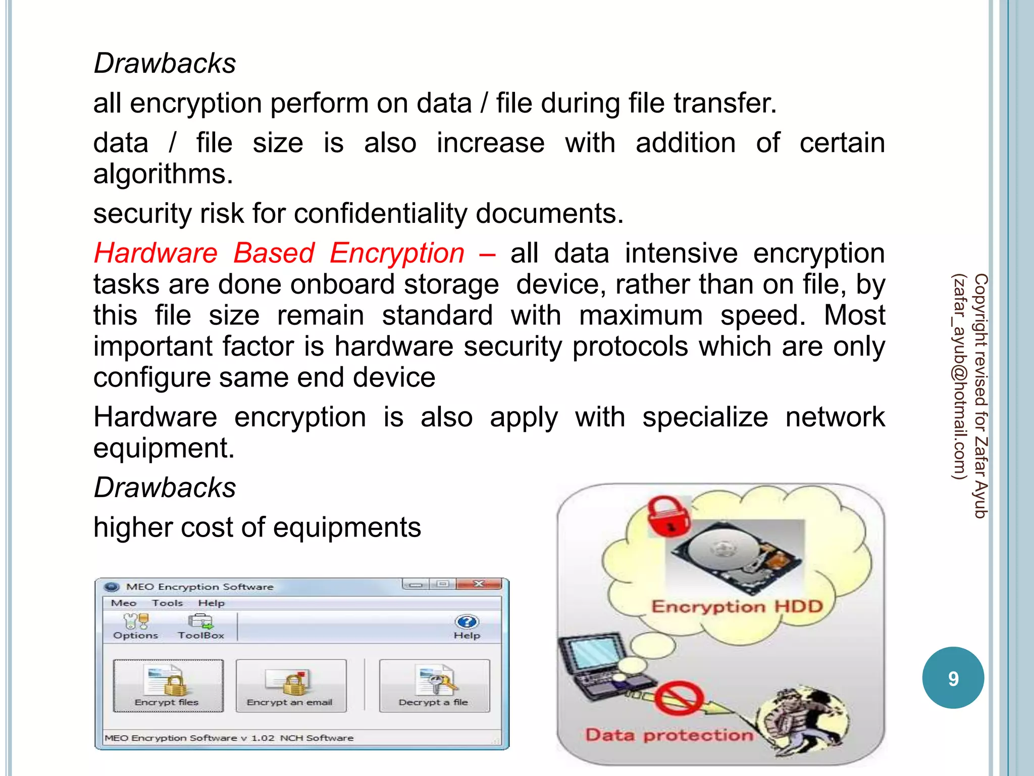 Drawbacks
all encryption perform on data / file during file transfer.
data / file size is also increase with addition of certain
algorithms.
security risk for confidentiality documents.
Hardware Based Encryption – all data intensive encryption
tasks are done onboard storage device, rather than on file, by




                                                                 (zafar_ayub@hotmail.com)
                                                                 Copyright revised for Zafar Ayub
this file size remain standard with maximum speed. Most
important factor is hardware security protocols which are only
configure same end device
Hardware encryption is also apply with specialize network
equipment.
Drawbacks
higher cost of equipments




                                                                 9
 