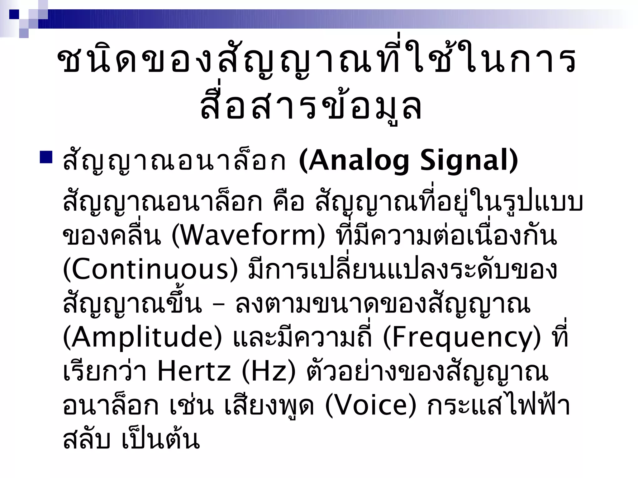 ชนิด ของสัญ ญาณที่ใ ช้ใ นการ
           สื่อ สารข้อ มูล
   สัญ ญาณอนาล็อ ก (Analog Signal)
    สัญญาณอนาล็อก คือ สัญญาณที่อยู่ในรูปแบบ
    ของคลื่น (Waveform) ที่มีความต่อเนื่องกัน
    (Continuous) มีการเปลี่ยนแปลงระดับของ
    สัญญาณขึ้น – ลงตามขนาดของสัญญาณ
    (Amplitude) และมีความถี่ (Frequency) ที่
    เรียกว่า Hertz (Hz) ตัวอย่างของสัญญาณ
    อนาล็อก เช่น เสียงพูด (Voice) กระแสไฟฟ้า
    สลับ เป็นต้น
 