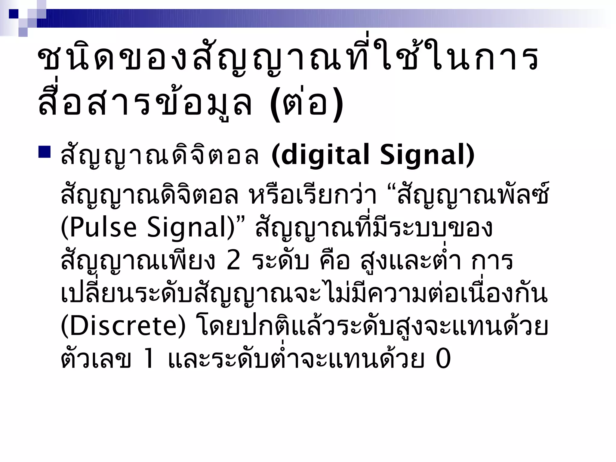 ชนิด ของสัญ ญาณที่ใ ช้ใ นการ
สื่อ สารข้อ มูล (ต่อ )
   สัญ ญาณดิจ ิต อล (digital Signal)
    สัญญาณดิจิตอล หรือเรียกว่า “สัญญาณพัลซ์
    (Pulse Signal)” สัญญาณที่มีระบบของ
    สัญญาณเพียง 2 ระดับ คือ สูงและตำ่า การ
    เปลี่ยนระดับสัญญาณจะไม่มีความต่อเนื่องกัน
    (Discrete) โดยปกติแล้วระดับสูงจะแทนด้วย
    ตัวเลข 1 และระดับตำ่าจะแทนด้วย 0
 