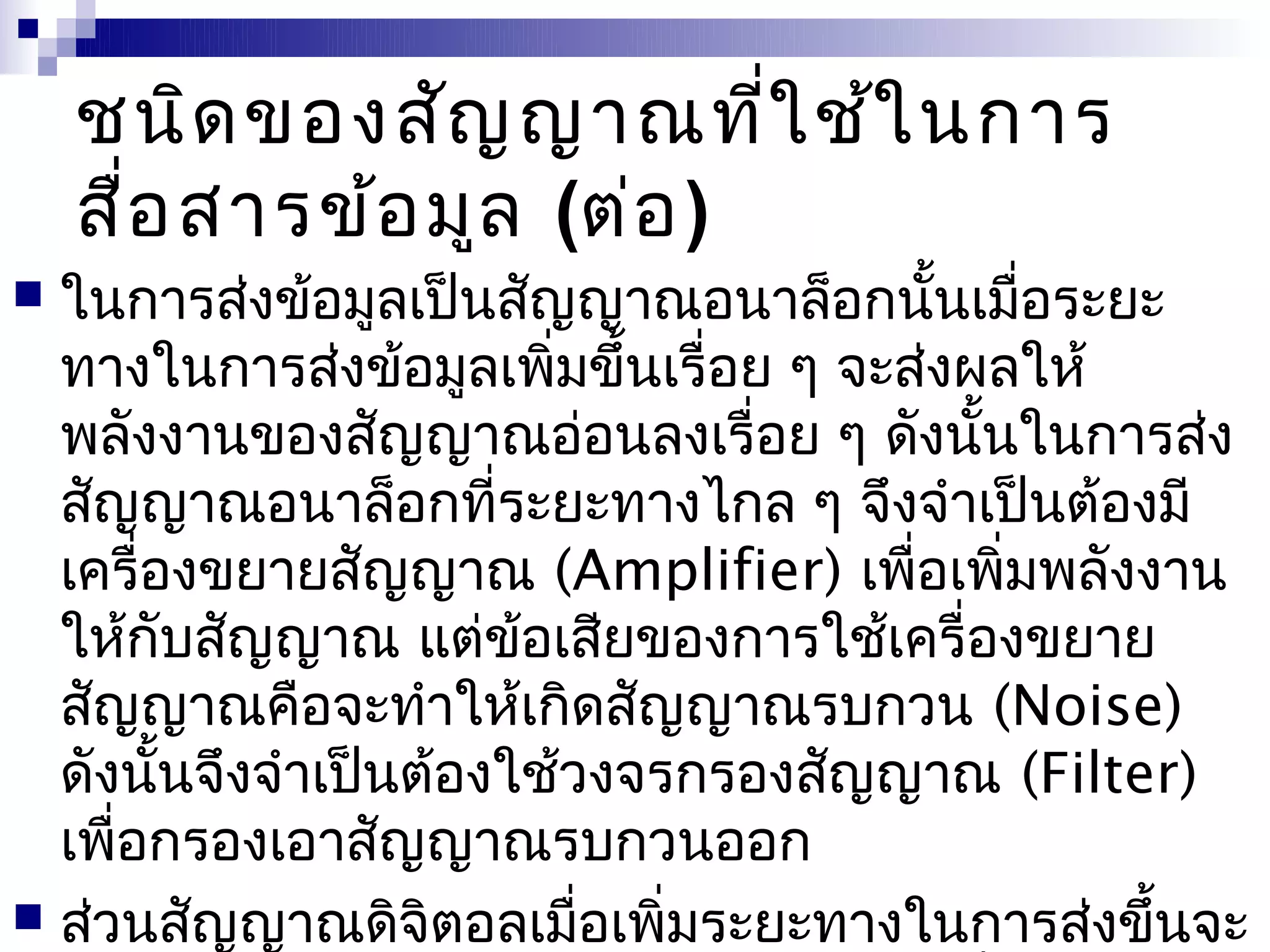 ชนิด ของสัญ ญาณที่ใ ช้ใ นการ
    สื่อ สารข้อ มูล (ต่อ )
 ในการส่งข้อมูลเป็นสัญญาณอนาล็อกนันเมื่อระยะ
                                         ้
  ทางในการส่งข้อมูลเพิ่มขึ้นเรื่อย ๆ จะส่งผลให้
  พลังงานของสัญญาณอ่อนลงเรื่อย ๆ ดังนั้นในการส่ง
  สัญญาณอนาล็อกที่ระยะทางไกล ๆ จึงจำาเป็นต้องมี
  เครื่องขยายสัญญาณ (Amplifier) เพื่อเพิ่มพลังงาน
  ให้กับสัญญาณ แต่ข้อเสียของการใช้เครื่องขยาย
  สัญญาณคือจะทำาให้เกิดสัญญาณรบกวน (Noise)
  ดังนั้นจึงจำาเป็นต้องใช้วงจรกรองสัญญาณ (Filter)
  เพื่อกรองเอาสัญญาณรบกวนออก
 ส่วนสัญญาณดิจิตอลเมื่อเพิ่มระยะทางในการส่งขึ้นจะ
 