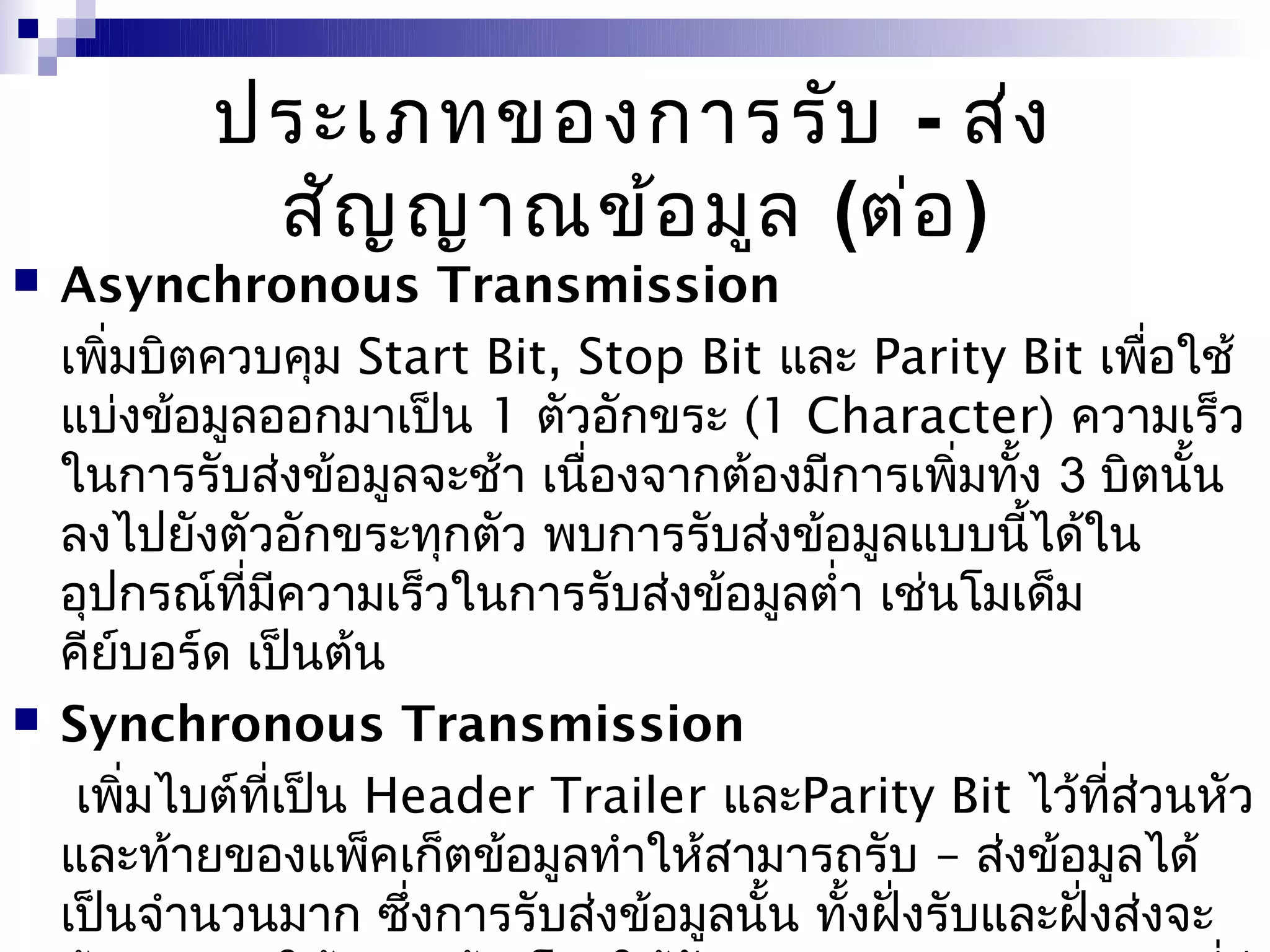 ประเภทของการรับ - ส่ง
            สัญ ญาณข้อ มูล (ต่อ )
   Asynchronous Transmission
    เพิมบิตควบคุม Start Bit, Stop Bit และ Parity Bit เพือใช้
       ่                                                     ่
    แบ่งข้อมูลออกมาเป็น 1 ตัวอักขระ (1 Character) ความเร็ว
    ในการรับส่งข้อมูลจะช้า เนื่องจากต้องมีการเพิมทัง 3 บิตนั้น
                                                  ่ ้
    ลงไปยังตัวอักขระทุกตัว พบการรับส่งข้อมูลแบบนีได้ใน้
    อุปกรณ์ทมความเร็วในการรับส่งข้อมูลตำ่า เช่นโมเด็ม
              ี่ ี
    คียบอร์ด เป็นต้น
         ์
   Synchronous Transmission
     เพิ่มไบต์ทเป็น Header Trailer และParity Bit ไว้ทส่วนหัว
                 ี่                                       ี่
    และท้ายของแพ็คเก็ตข้อมูลทำาให้สามารถรับ – ส่งข้อมูลได้
    เป็นจำานวนมาก ซึงการรับส่งข้อมูลนั้น ทังฝั่งรับและฝั่งส่งจะ
                     ่                     ้
 
