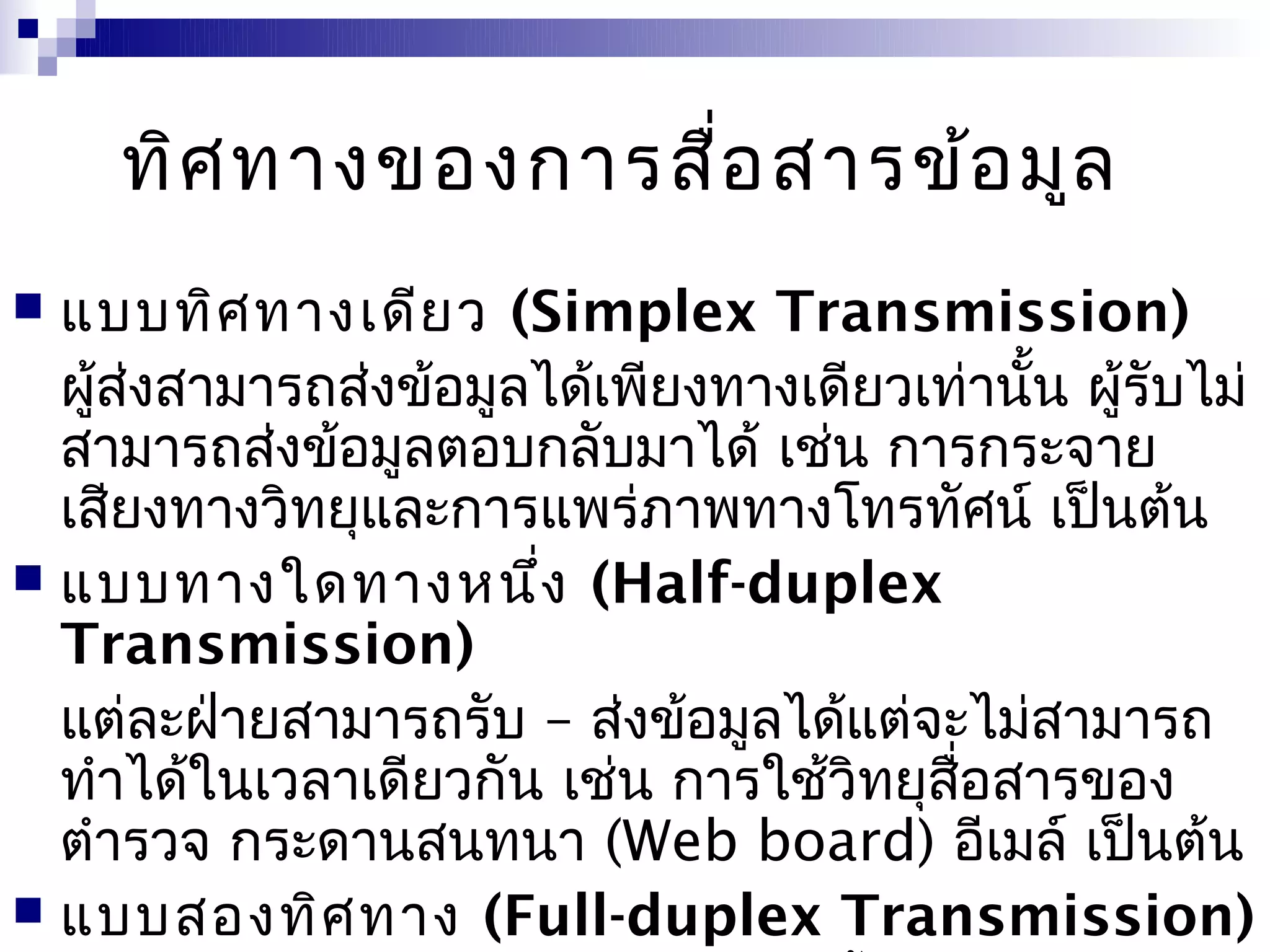 ทิศ ทางของการสื่อ สารข้อ มูล
 แบบทิศ ทางเดีย ว (Simplex Transmission)
  ผูส่งสามารถส่งข้อมูลได้เพียงทางเดียวเท่านั้น ผู้รับไม่
    ้
  สามารถส่งข้อมูลตอบกลับมาได้ เช่น การกระจาย
  เสียงทางวิทยุและการแพร่ภาพทางโทรทัศน์ เป็นต้น
 แบบทางใดทางหนึง (Half-duplex
                      ่
  Transmission)
  แต่ละฝ่ายสามารถรับ – ส่งข้อมูลได้แต่จะไม่สามารถ
  ทำาได้ในเวลาเดียวกัน เช่น การใช้วิทยุสอสารของ
                                        ื่
  ตำารวจ กระดานสนทนา (Web board) อีเมล์ เป็นต้น
 แบบสองทิศ ทาง (Full-duplex Transmission)
 