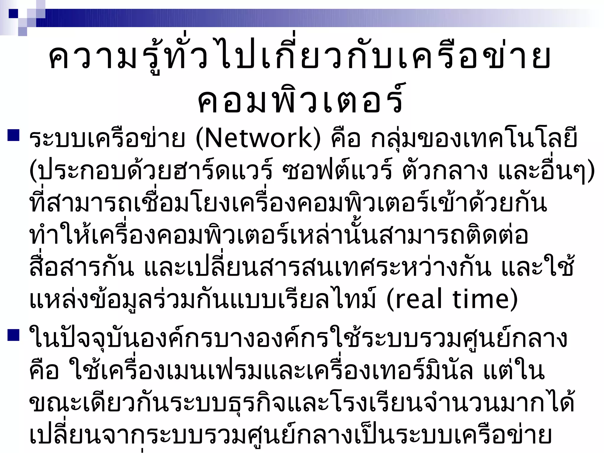 ความรู้ท ั่ว ไปเกี่ย วกับ เครือ ข่า ย
               คอมพิว เตอร์
 ระบบเครือข่าย (Network) คือ กลุ่มของเทคโนโลยี
  (ประกอบด้วยฮาร์ดแวร์ ซอฟต์แวร์ ตัวกลาง และอื่นๆ)
  ที่สามารถเชือมโยงเครื่องคอมพิวเตอร์เข้าด้วยกัน
               ่
  ทำาให้เครื่องคอมพิวเตอร์เหล่านั้นสามารถติดต่อ
  สือสารกัน และเปลี่ยนสารสนเทศระหว่างกัน และใช้
    ่
  แหล่งข้อมูลร่วมกันแบบเรียลไทม์ (real time)
 ในปัจจุบันองค์กรบางองค์กรใช้ระบบรวมศูนย์กลาง
  คือ ใช้เครื่องเมนเฟรมและเครื่องเทอร์มินัล แต่ใน
  ขณะเดียวกันระบบธุรกิจและโรงเรียนจำานวนมากได้
  เปลี่ยนจากระบบรวมศูนย์กลางเป็นระบบเครือข่าย
 