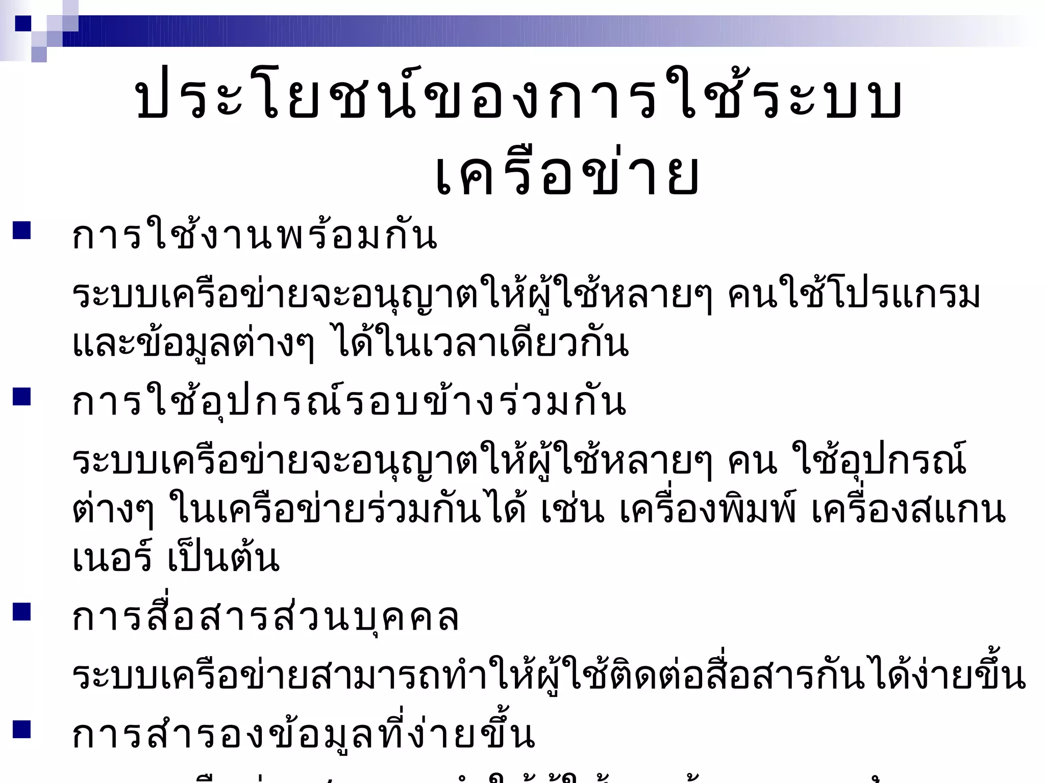 ประโยชน์ข องการใช้ร ะบบ
               เครือ ข่า ย
   การใช้ง านพร้อ มกัน
    ระบบเครือข่ายจะอนุญาตให้ผู้ใช้หลายๆ คนใช้โปรแกรม
    และข้อมูลต่างๆ ได้ในเวลาเดียวกัน
   การใช้อ ุป กรณ์ร อบข้า งร่ว มกัน
    ระบบเครือข่ายจะอนุญาตให้ผู้ใช้หลายๆ คน ใช้อุปกรณ์
    ต่างๆ ในเครือข่ายร่วมกันได้ เช่น เครื่องพิมพ์ เครื่องสแกน
    เนอร์ เป็นต้น
   การสื่อ สารส่ว นบุค คล
    ระบบเครือข่ายสามารถทำาให้ผู้ใช้ติดต่อสื่อสารกันได้ง่ายขึ้น
   การสำา รองข้อ มูล ทีง า ยขึ้น
                        ่ ่
 