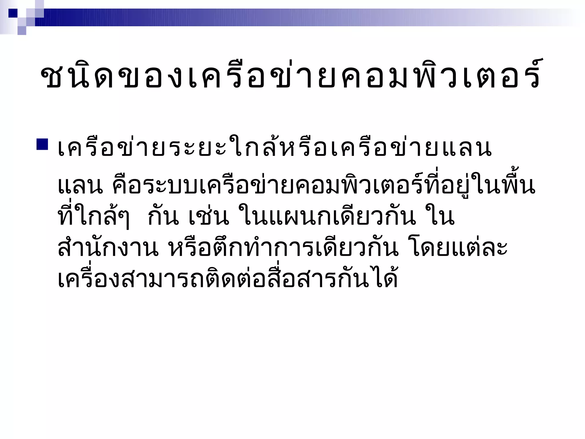 ชนิด ของเครือ ข่า ยคอมพิว เตอร์
   เครือ ข่า ยระยะใกล้ห รือ เครือ ข่า ยแลน
    แลน คือระบบเครือข่ายคอมพิวเตอร์ที่อยู่ในพื้น
    ที่ใกล้ๆ กัน เช่น ในแผนกเดียวกัน ใน
    สำานักงาน หรือตึกทำาการเดียวกัน โดยแต่ละ
    เครื่องสามารถติดต่อสือสารกันได้
                         ่
 