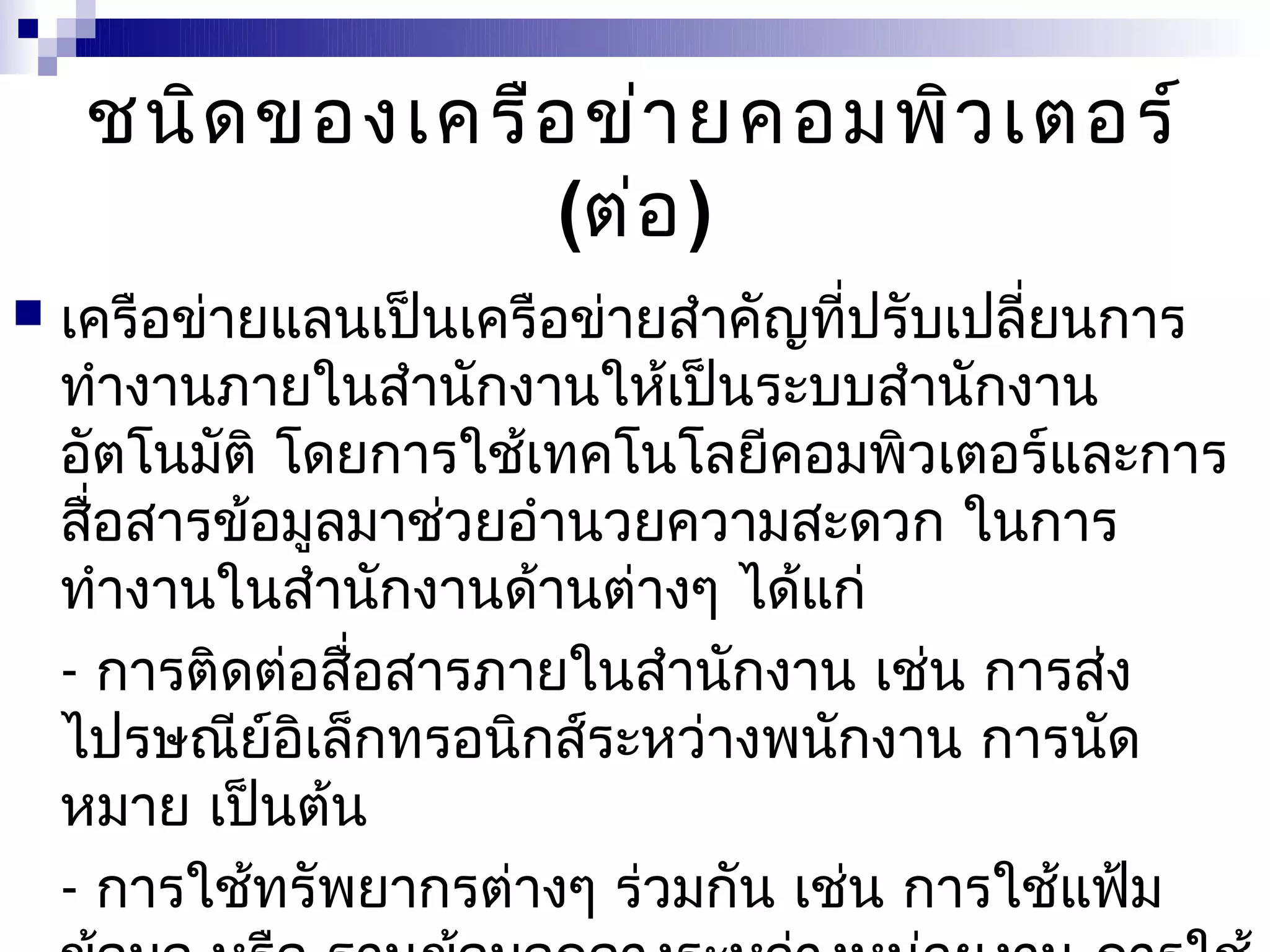 ชนิด ของเครือ ข่า ยคอมพิว เตอร์
                  (ต่อ )
   เครือข่ายแลนเป็นเครือข่ายสำาคัญที่ปรับเปลี่ยนการ
    ทำางานภายในสำานักงานให้เป็นระบบสำานักงาน
    อัตโนมัติ โดยการใช้เทคโนโลยีคอมพิวเตอร์และการ
    สือสารข้อมูลมาช่วยอำานวยความสะดวก ในการ
      ่
    ทำางานในสำานักงานด้านต่างๆ ได้แก่
    - การติดต่อสื่อสารภายในสำานักงาน เช่น การส่ง
    ไปรษณีย์อิเล็กทรอนิกส์ระหว่างพนักงาน การนัด
    หมาย เป็นต้น
    - การใช้ทรัพยากรต่างๆ ร่วมกัน เช่น การใช้แฟ้ม
 