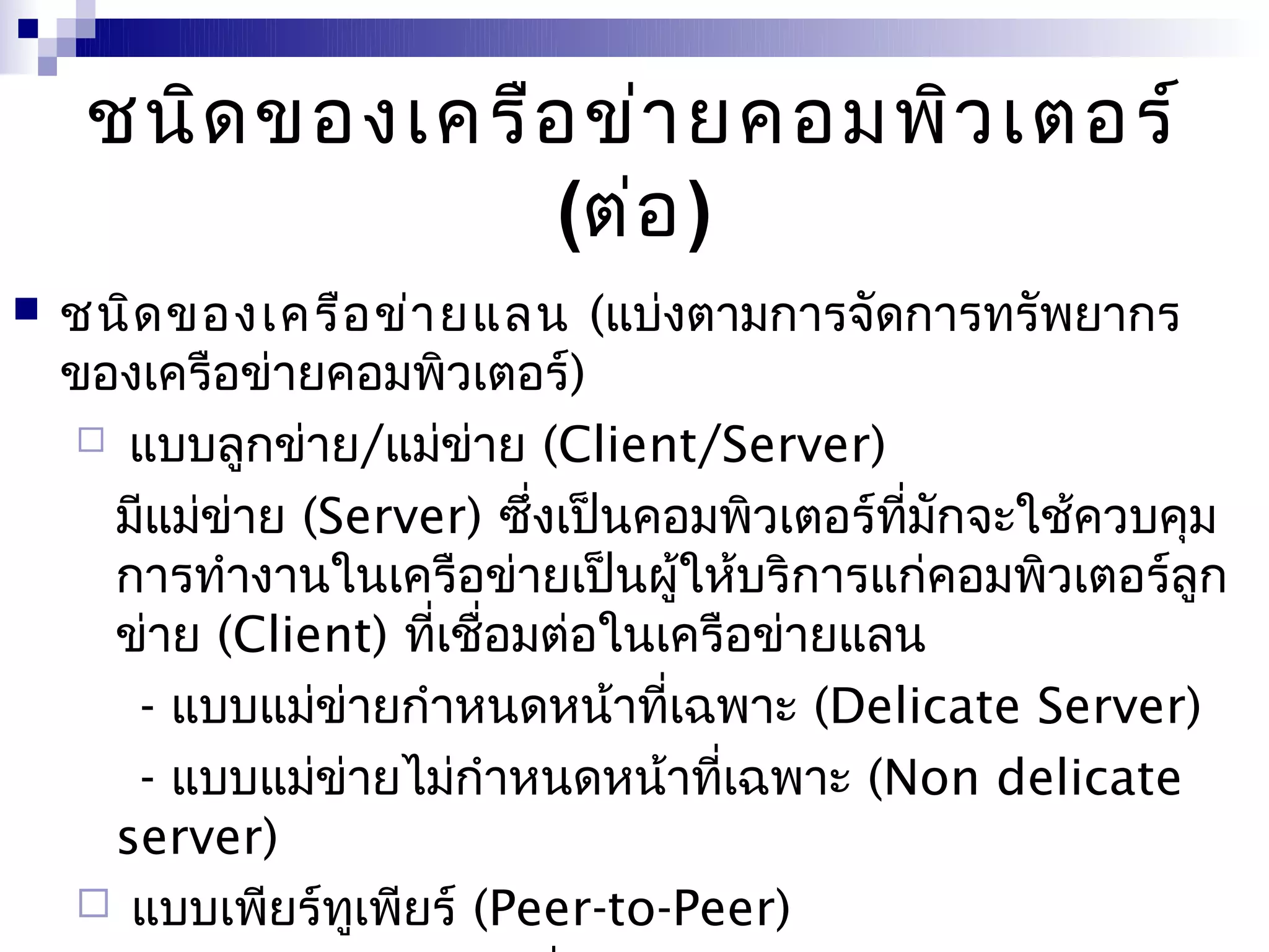 ชนิด ของเครือ ข่า ยคอมพิว เตอร์
                  (ต่อ )
   ชนิด ของเครือ ข่า ยแลน (แบ่งตามการจัดการทรัพยากร
    ของเครือข่ายคอมพิวเตอร์)
     แบบลูกข่าย/แม่ข่าย (Client/Server)

      มีแม่ข่าย (Server) ซึ่งเป็นคอมพิวเตอร์ทมกจะใช้ควบคุม
                                             ี่ ั
      การทำางานในเครือข่ายเป็นผู้ให้บริการแก่คอมพิวเตอร์ลูก
      ข่าย (Client) ทีเชื่อมต่อในเครือข่ายแลน
                      ่
       - แบบแม่ข่ายกำาหนดหน้าทีเฉพาะ (Delicate Server)
                                  ่
       - แบบแม่ข่ายไม่กำาหนดหน้าทีเฉพาะ (Non delicate
                                    ่
      server)
     แบบเพียร์ทเพียร์ (Peer-to-Peer)
                  ู
 