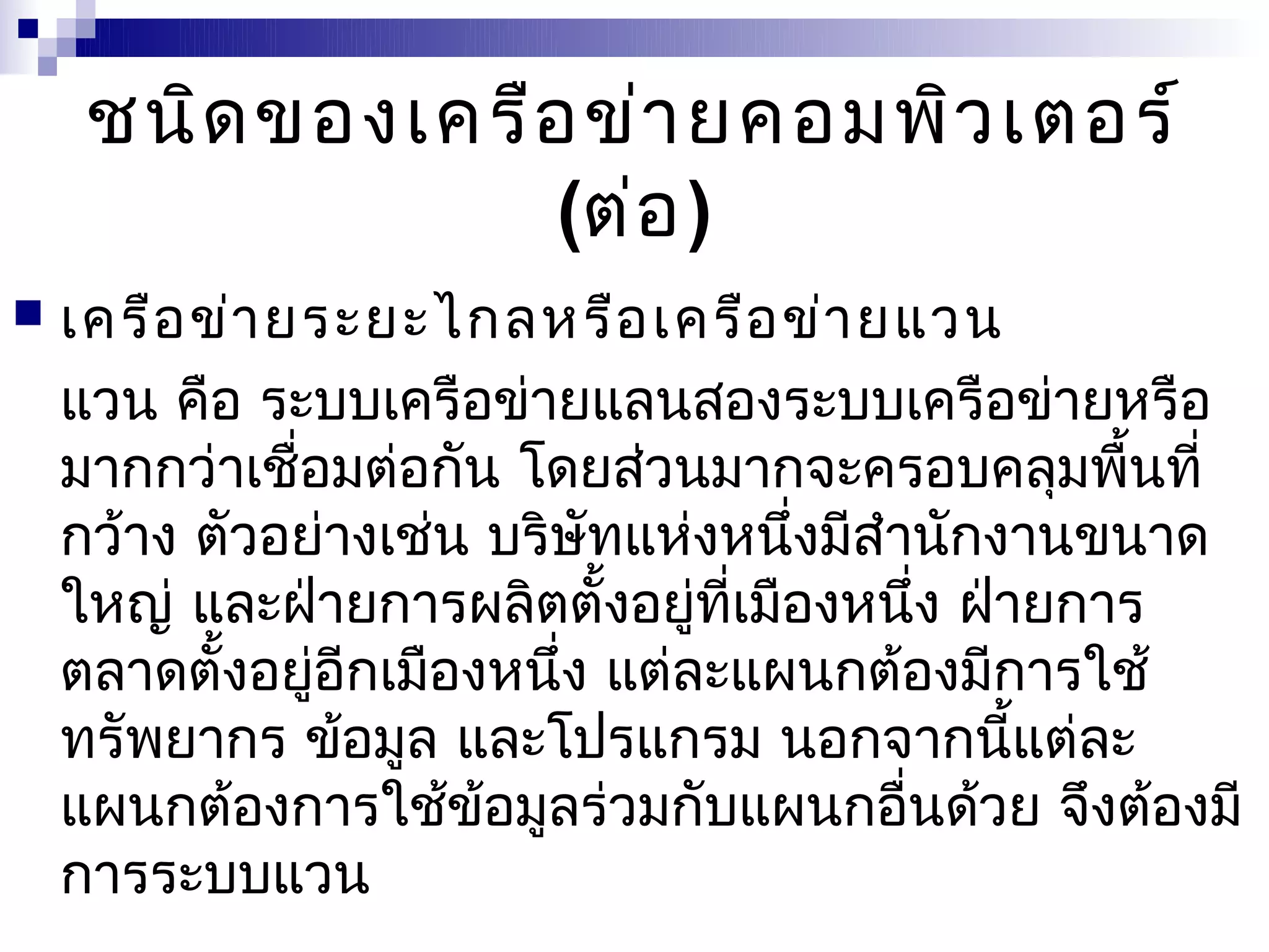 ชนิด ของเครือ ข่า ยคอมพิว เตอร์
                  (ต่อ )
   เครือ ข่า ยระยะไกลหรือ เครือ ข่า ยแวน
    แวน คือ ระบบเครือข่ายแลนสองระบบเครือข่ายหรือ
    มากกว่าเชื่อมต่อกัน โดยส่วนมากจะครอบคลุมพื้นที่
    กว้าง ตัวอย่างเช่น บริษัทแห่งหนึ่งมีสำานักงานขนาด
    ใหญ่ และฝ่ายการผลิตตั้งอยู่ที่เมืองหนึ่ง ฝ่ายการ
    ตลาดตั้งอยู่อีกเมืองหนึ่ง แต่ละแผนกต้องมีการใช้
    ทรัพยากร ข้อมูล และโปรแกรม นอกจากนี้แต่ละ
    แผนกต้องการใช้ข้อมูลร่วมกับแผนกอื่นด้วย จึงต้องมี
    การระบบแวน
 