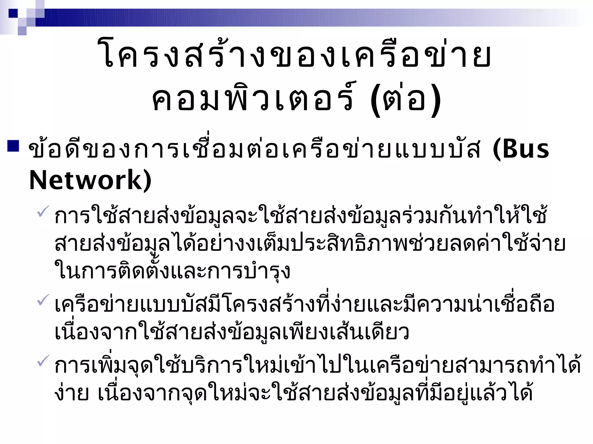 โครงสร้า งของเครือ ข่า ย
            คอมพิว เตอร์ (ต่อ )
   ข้อ ดีข อง การเชือ มต่อ เครือ ข่า ยแบบบัส (Bus
                     ่
    Network)
     การใช้สายส่งข้อมูลจะใช้สายส่งข้อมูลร่วมกันทำาให้ใช้
      สายส่งข้อมูลได้อย่างงเต็มประสิทธิภาพช่วยลดค่าใช้จ่าย
      ในการติดตั้งและการบำารุง
     เครือข่ายแบบบัสมีโครงสร้างทีง่ายและมีความน่าเชื่อถือ
                                   ่
      เนืองจากใช้สายส่งข้อมูลเพียงเส้นเดียว
         ่
     การเพิมจุดใช้บริการใหม่เข้าไปในเครือข่ายสามารถทำาได้
             ่
      ง่าย เนื่องจากจุดใหม่จะใช้สายส่งข้อมูลทีมอยูแล้วได้
                                              ่ ี ่
 